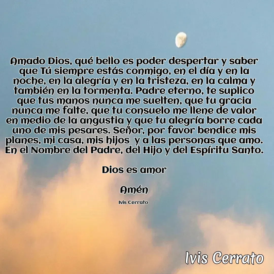 Quote by Ivis Cerrato - Amado Dios, qué bello es poder despertar y saber que Tú siempre estás conmigo, en el día y en la noche, en la alegría y en la tristeza, en la calma y también en la tormenta. Padre eterno, te suplico que tus manos nunca me suelten, que tu gracia nunca me falte, que tu consuelo me llene de valor en medio de la angustia y que tu alegría borre cada uno de mis pesares. Señor, por favor bendice mis planes, mi casa, mis hijos  y a las personas que amo. En el Nombre del Padre, del Hijo y del Espíritu Santo.

Dios es amor

Amén

Ivis Cerrato  - Made using Quotes Creator App, Post Maker App