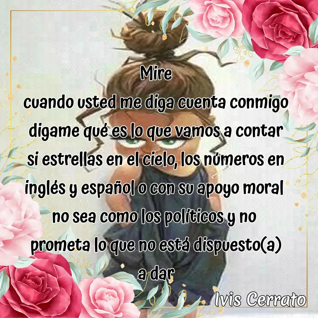Quote by Ivis Cerrato - Mire
cuando usted me diga cuenta conmigo
digame qué es lo que vamos a contar
si estrellas en el cielo, los números en inglés y español o con su apoyo moral 
no sea como los políticos y no 
prometa lo que no está dispuesto(a)
a dar - Made using Quotes Creator App, Post Maker App
