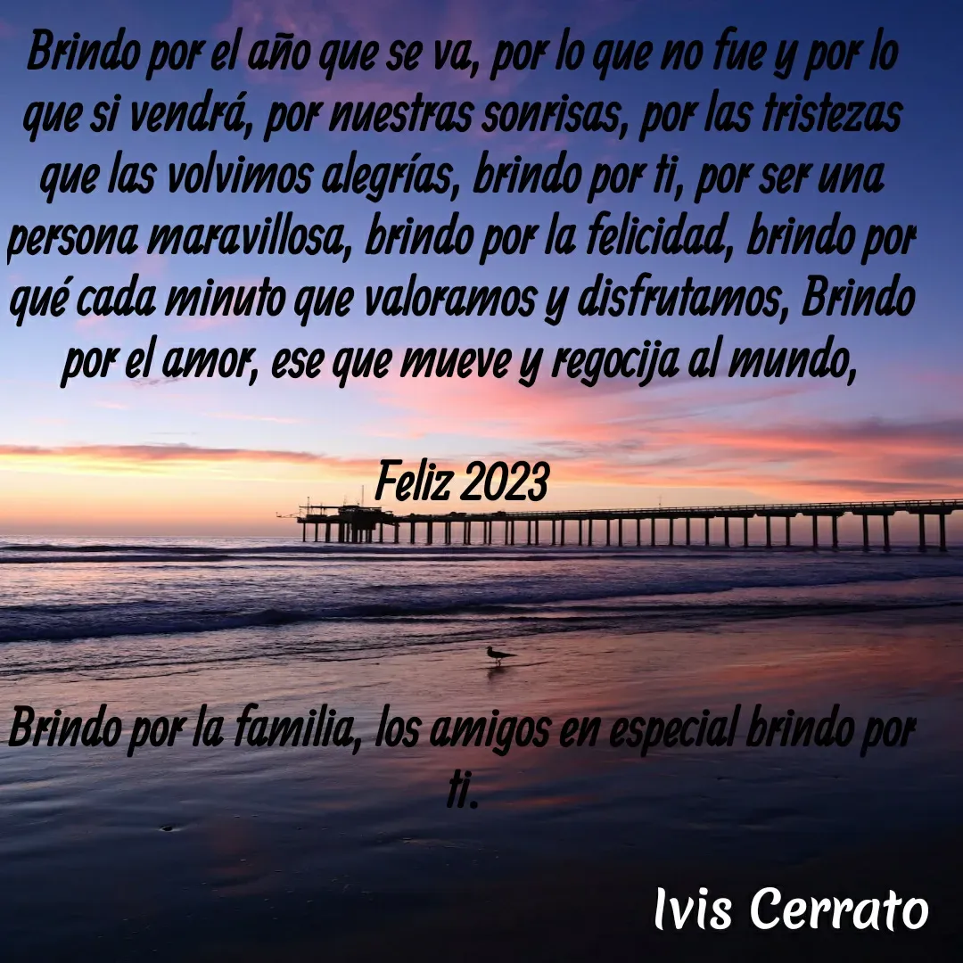 Quote by Ivis Cerrato - Brindo por el año que se va, por lo que no fue y por lo que si vendrá, por nuestras sonrisas, por las tristezas que las volvimos alegrías, brindo por ti, por ser una persona maravillosa, brindo por la felicidad, brindo por qué cada minuto que valoramos y disfrutamos, Brindo por el amor, ese que mueve y regocija al mundo,

Feliz 2023



Brindo por la familia, los amigos en especial brindo por ti. - Made using Quotes Creator App, Post Maker App