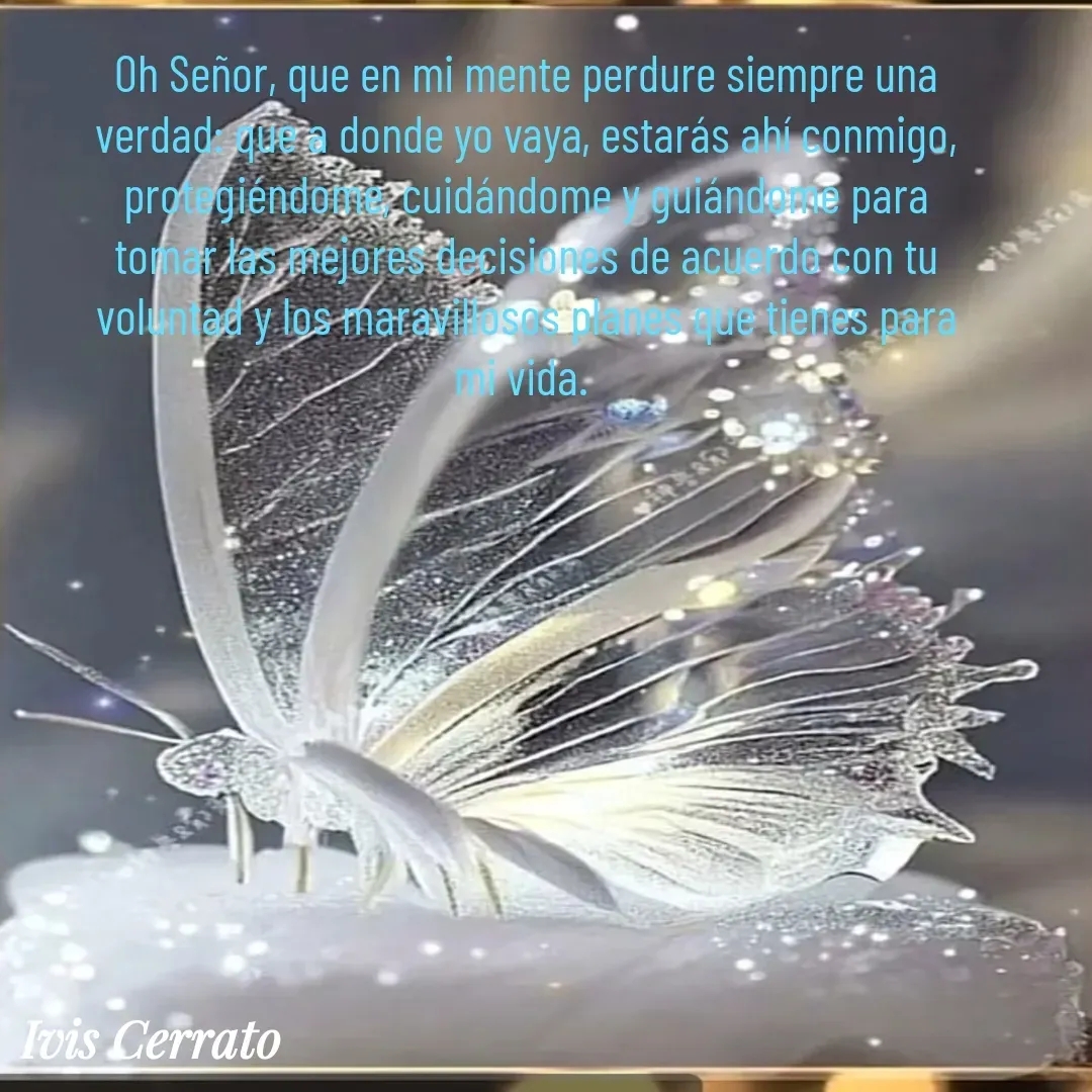 Quote by Ivis Cerrato - Oh Señor, que en mi mente perdure siempre una verdad: que a donde yo vaya, estarás ahí conmigo, protegiéndome, cuidándome y guiándome para tomar las mejores decisiones de acuerdo con tu voluntad y los maravillosos planes que tienes para mi vida.  - Made using Quotes Creator App, Post Maker App