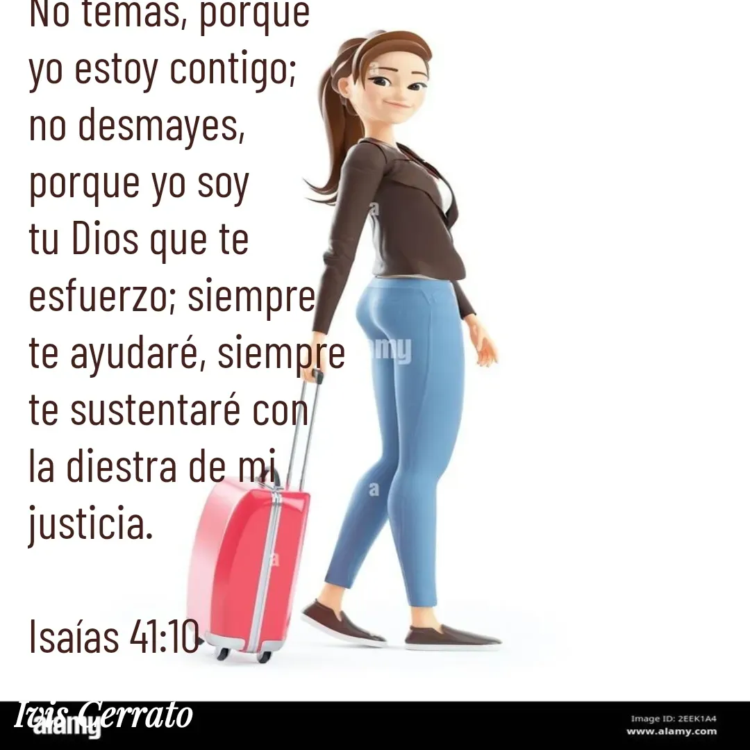 Quote by Ivis Cerrato - No temas, porque yo estoy contigo; no desmayes, porque yo soy tu Dios que te esfuerzo; siempre te ayudaré, siempre te sustentaré con la diestra de mi justicia.

Isaías 41:10 - Made using Quotes Creator App, Post Maker App