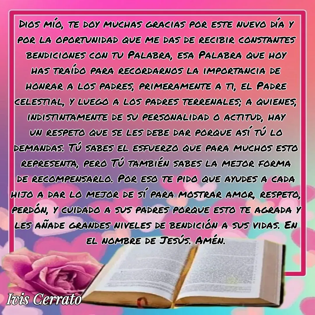 Quote by Ivis Cerrato - Dios mío, te doy muchas gracias por este nuevo día y por la oportunidad que me das de recibir constantes bendiciones con tu Palabra, esa Palabra que hoy has traído para recordarnos la importancia de honrar a los padres, primeramente a ti, el Padre celestial, y luego a los padres terrenales; a quienes, indistintamente de su personalidad o actitud, hay un respeto que se les debe dar porque así tú lo demandas. Tú sabes el esfuerzo que para muchos esto representa, pero Tú también sabes la mejor forma de recompensarlo. Por eso te pido que ayudes a cada hijo a dar lo mejor de sí para mostrar amor, respeto, perdón, y cuidado a sus padres porque esto te agrada y les añade grandes niveles de bendición a sus vidas. En el nombre de Jesús. Amén.

 - Made using Quotes Creator App, Post Maker App