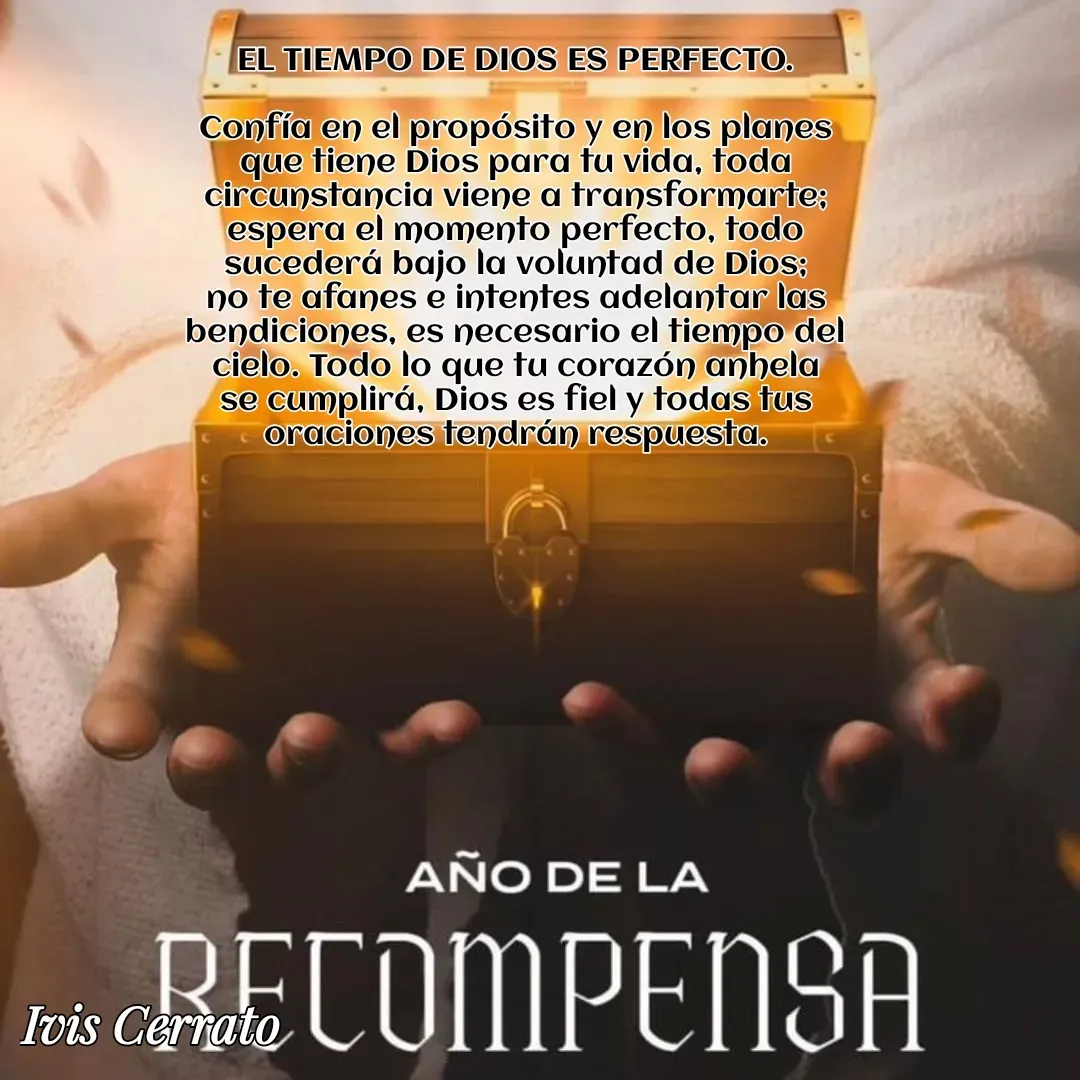 Quote by Ivis Cerrato - EL TIEMPO DE DIOS ES PERFECTO.

Confía en el propósito y en los planes que tiene Dios para tu vida, toda circunstancia viene a transformarte; espera el momento perfecto, todo sucederá bajo la voluntad de Dios; no te afanes e intentes adelantar las bendiciones, es necesario el tiempo del cielo. Todo lo que tu corazón anhela se cumplirá, Dios es fiel y todas tus oraciones tendrán respuesta.

 - Made using Quotes Creator App, Post Maker App