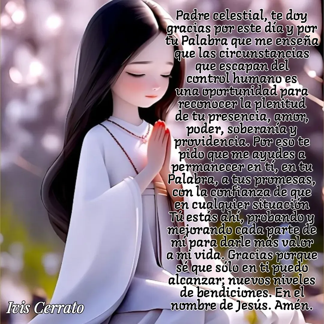 Quote by Ivis Cerrato - Padre celestial, te doy gracias por este día y por tu Palabra que me enseña que las circunstancias que escapan del control humano es una oportunidad para reconocer la plenitud de tu presencia, amor, poder, soberanía y providencia. Por eso te pido que me ayudes a permanecer en tí, en tu Palabra, a tus promesas, con la confianza de que en cualquier situación Tú estás ahí, probando y mejorando cada parte de mí para darle más valor a mi vida. Gracias porque sé que sólo en ti puedo alcanzar; nuevos niveles de bendiciones. En el nombre de Jesús. Amén.

 - Made using Quotes Creator App, Post Maker App