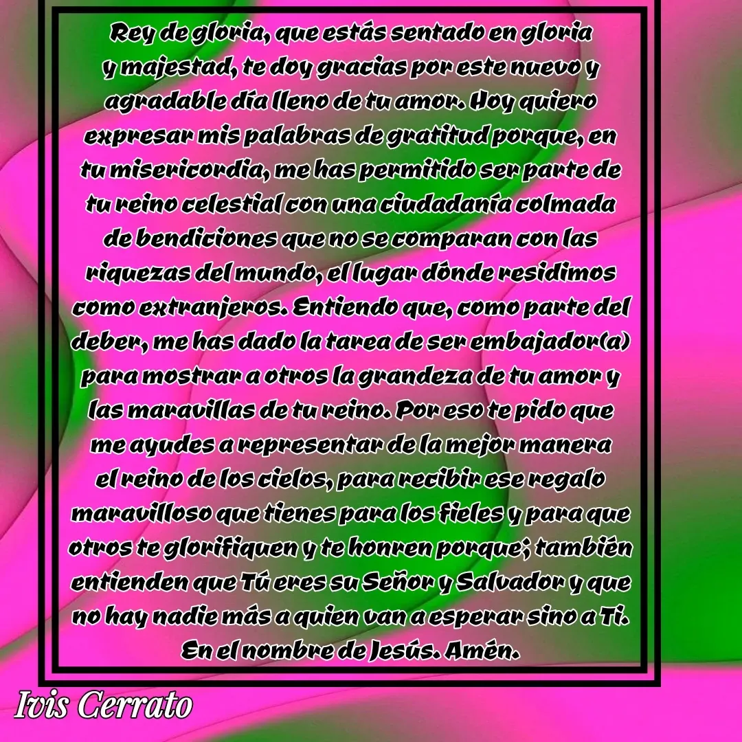 Quote by Ivis Cerrato - Rey de gloria, que estás sentado en gloria y majestad, te doy gracias por este nuevo y agradable día lleno de tu amor. Hoy quiero expresar mis palabras de gratitud porque, en tu misericordia, me has permitido ser parte de tu reino celestial con una ciudadanía colmada de bendiciones que no se comparan con las riquezas del mundo, el lugar dónde residimos como extranjeros. Entiendo que, como parte del deber, me has dado la tarea de ser embajador(a) para mostrar a otros la grandeza de tu amor y las maravillas de tu reino. Por eso te pido que me ayudes a representar de la mejor manera el reino de los cielos, para recibir ese regalo maravilloso que tienes para los fieles y para que otros te glorifiquen y te honren porque; también entienden que Tú eres su Señor y Salvador y que no hay nadie más a quien van a esperar sino a Ti. En el nombre de Jesús. Amén. - Made using Quotes Creator App, Post Maker App