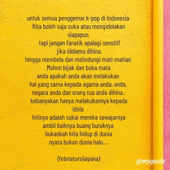 Quote by Ria Tiya - untuk semua penggemar k-pop di Indonesia 
Kita boleh saja suka atau mengidolakan
siapapun 
 tapi jangan fanatik apalagi sensitif
 jika idolamu dihina.
hingga membela dan melindungi mati-matian 
 Mohon bijak dan buka mata 
anda apakah anda akan melakukan 
hal yang sama kepada agama anda, anda, 
negara anda dan orang tua anda dihina..
kebanyakan hanya melakukannya kepada
idola 
Intinya adalah sukai mereka sewajarnya
ambil baiknya buang buruknya 
bukankah kita hidup di dunia
nyata bukan dunia halu....

(febriatursilayana) - Made using Quotes Creator App, Post Maker App