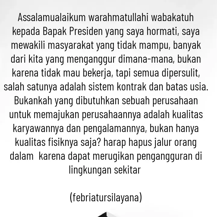 Quote by febriatursilayana - Assalamualaikum warahmatullahi wabakatuh kepada Bapak Presiden yang saya hormati, saya mewakili masyarakat yang tidak mampu, banyak dari kita yang menganggur dimana-mana, bukan karena tidak mau bekerja, tapi semua dipersulit, salah satunya adalah sistem kontrak dan batas usia. Bukankah yang dibutuhkan sebuah perusahaan untuk memajukan perusahaannya adalah kualitas karyawannya dan pengalamannya, bukan hanya kualitas fisiknya saja? harap hapus jalur orang dalam  karena dapat merugikan pengangguran di lingkungan sekitar 

(febriatursilayana) - Made using Quotes Creator App, Post Maker App