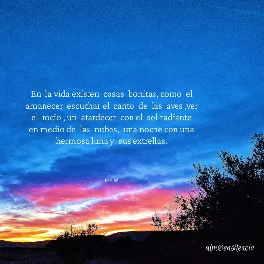 Quote by marce vergara - En  la vida existen  cosas  bonitas, como  el amanecer  escuchar el  canto  de  las  aves ,ver el  rocio , un  atardecer  con el  sol radiante en medio de  las  nubes,  una noche con una hermosa luna y  sus extrellas.

    

pao_@ - Made using Quotes Creator App, Post Maker App