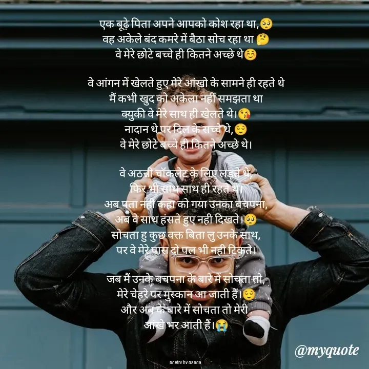 Quote by poetry by ganga - एक बूढ़े पिता अपने आपको कोश रहा था,🥺
वह अकेले बंद कमरे में बैठा सोच रहा था 🤔
वे मेरे छोटे बच्चे ही कितने अच्छे थे☺️

वे आंगन में खेलते हुए मेरे आंखो के सामने ही रहते थे
मैं कभी खुद को अकेला नहीं समझता था
क्युकी वे मेरे साथ ही खेलते थे।😘
नादान थे पर दिल के सच्चे थे,😌
वे मेरे छोटे बच्चे ही कितने अच्छे थे।

वे अठन्नी चॉकलेट के लिए लड़ते थे,
फिर भी साथ साथ ही रहते थे।
अब पता नही कहा को गया उनका बचपना,
अब वे साथ हंसते हुए नही दिखते।🥺
सोचता हु कुछ वक्त बिता लु उनके साथ,
पर वे मेरे पास दो पल भी नही टिकते।

जब मैं उनके बचपना के बारे में सोचता तो,
मेरे चेहरे पर मुस्कान आ जाती हैं।😌
और अब के बारे में सोचता तो मेरी ,
आंखे भर आती हैं।😭



poetry by ganga  - Made using Quotes Creator App, Post Maker App