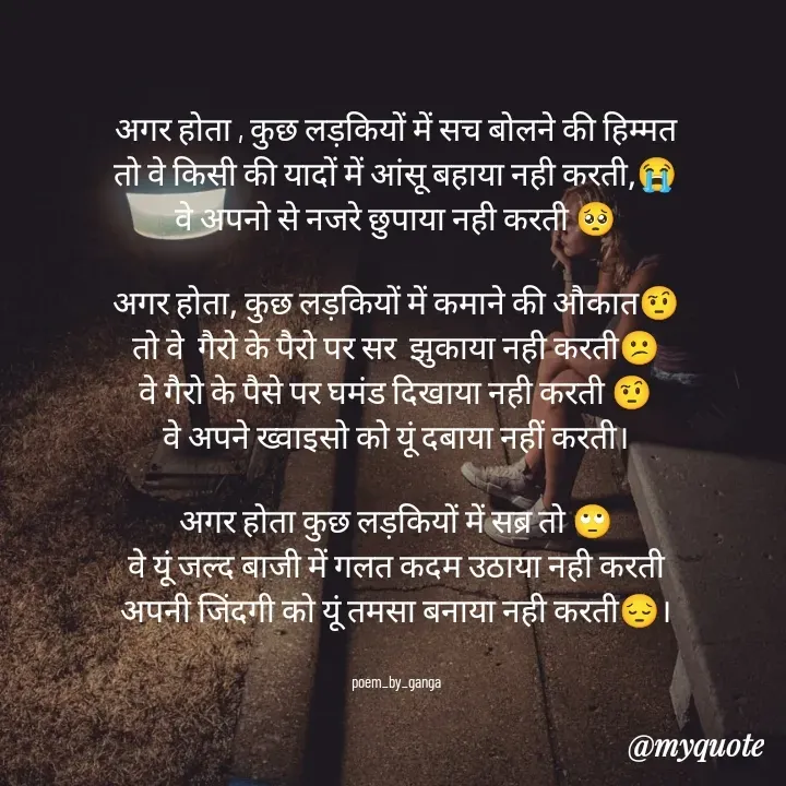 Quote by poetry by ganga - अगर होता , कुछ लड़कियों में सच बोलने की हिम्मत
तो वे किसी की यादों में आंसू बहाया नही करती,😭
वे अपनो से नजरे छुपाया नही करती 🥺

अगर होता, कुछ लड़कियों में कमाने की औकात🤨
तो वे  गैरो के पैरो पर सर  झुकाया नही करती😕
वे गैरो के पैसे पर घमंड दिखाया नही करती 🤨
वे अपने ख्वाइसो को यूं दबाया नहीं करती।

अगर होता कुछ लड़कियों में सब्र तो 🙄
वे यूं जल्द बाजी में गलत कदम उठाया नही करती
अपनी जिंदगी को यूं तमसा बनाया नही करती😔।


poem_by_ganga - Made using Quotes Creator App, Post Maker App
