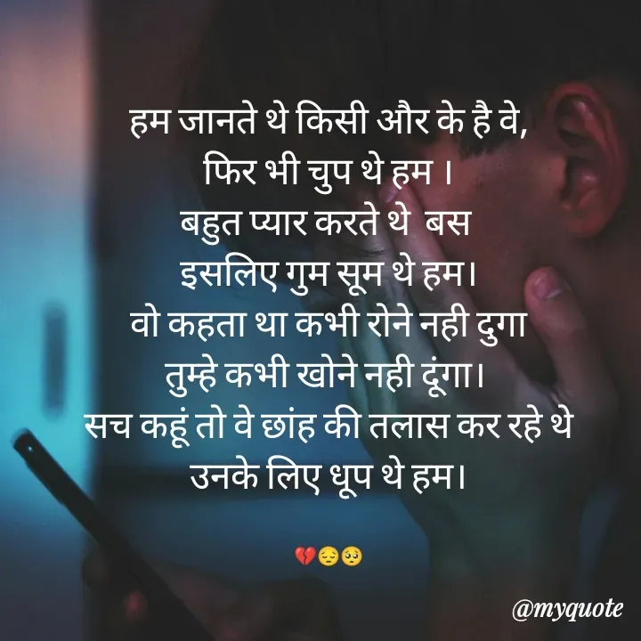 Quote by poetry by ganga - हम जानते थे किसी और के है वे,
फिर भी चुप थे हम ।
बहुत प्यार करते थे  बस 
इसलिए गुम सूम थे हम।
वो कहता था कभी रोने नही दुगा
तुम्हे कभी खोने नही दूंगा। 
सच कहूं तो वे छांह की तलास कर रहे थे
उनके लिए धूप थे हम।


💔😔🥺 - Made using Quotes Creator App, Post Maker App