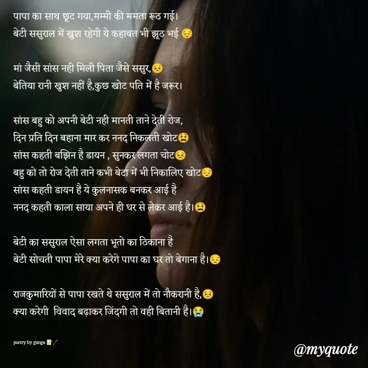 Quote by poetry by ganga - पापा का साथ छूट गया,मम्मी की ममता रूठ गई।
बेटी ससुराल में खुश रहेगी ये कहावत भी झूठ भई 😔

मां जैसी सांस नही मिली पिता जैसे ससुर,😣
बेतिया रानी खुश नहीं है,कुछ खोट पति में है जरूर।

सांस बहु को अपनी बेटी नही मानती ताने देती रोज,
दिन प्रति दिन बहाना मार कर ननद निकलती खोट😫
सांस कहती बझिन है डायन , सुनकर लगता चोट😣
बहु को तो रोज देती ताने कभी बेटा में भी निकालिए खोट😔
सांस कहती डायन है ये कुलनासक बनकर आई है
ननद कहती काला साया अपने ही घर से लेकर आई है।😫

बेटी का ससुराल ऐसा लगता भूतो का ठिकाना है
बेटी सोचती पापा मेरे क्या करेगे पापा का घर तो बेगाना है।😔

राजकुमारियों से पापा रखते थे ससुराल में तो नौकरानी है,😣
क्या करेगी  विवाद बढ़ाकर जिंदगी तो वही बितानी है।😭


poetry by ganga 📝🖋️ - Made using Quotes Creator App, Post Maker App