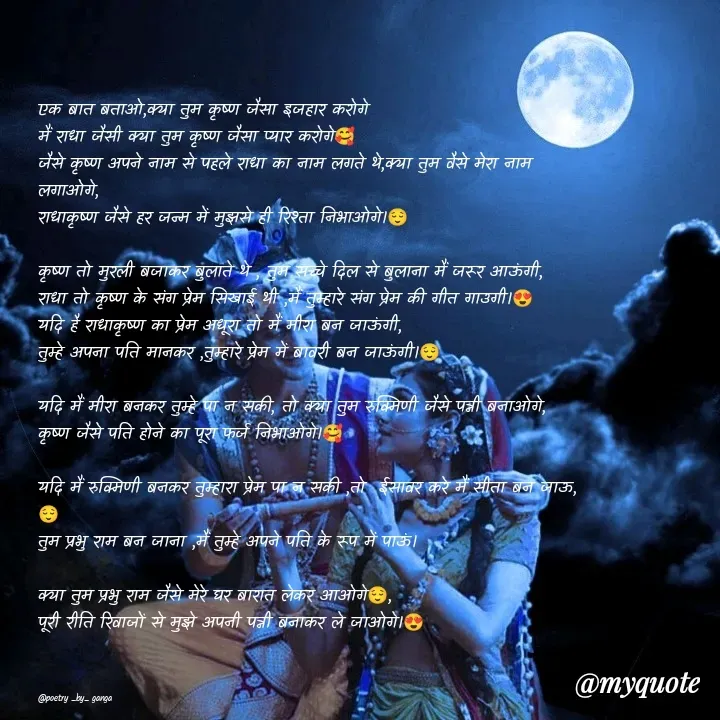 Quote by poetry by ganga - एक बात बताओ,क्या तुम कृष्ण जैसा इजहार करोगे
मैं राधा जैसी क्या तुम कृष्ण जैसा प्यार करोगे🥰
जैसे कृष्ण अपने नाम से पहले राधा का नाम लगते थे,क्या तुम वैसे मेरा नाम लगाओगे,
राधाकृष्ण जैसे हर जन्म में मुझसे ही रिश्ता निभाओगे।😌

कृष्ण तो मुरली बजाकर बुलाते थे , तुम सच्चे दिल से बुलाना मैं जरूर आऊंगी,
राधा तो कृष्ण के संग प्रेम सिखाई थी ,मैं तुम्हारे संग प्रेम की गीत गाउगी।😍
यदि है राधाकृष्ण का प्रेम अधूरा तो मैं मीरा बन जाऊंगी,
तुम्हे अपना पति मानकर ,तुम्हारे प्रेम में बावरी बन जाऊंगी।😌

यदि मैं मीरा बनकर तुम्हे पा न सकी, तो क्या तुम रुक्मिणी जैसे पत्नी बनाओगे,
कृष्ण जैसे पति होने का पूरा फर्ज निभाओगे।🥰

यदि मैं रुक्मिणी बनकर तुम्हारा प्रेम पा न सकी ,तो  ईसावर करे मैं सीता बन जाऊ,😌
तुम प्रभु राम बन जाना ,मैं तुम्हे अपने पति के रूप में पाऊं।

क्या तुम प्रभु राम जैसे मेरे घर बारात लेकर आओगे😌,
पूरी रीति रिवाजों से मुझे अपनी पत्नी बनाकर ले जाओगे।😍



@poetry _by_ ganga  - Made using Quotes Creator App, Post Maker App