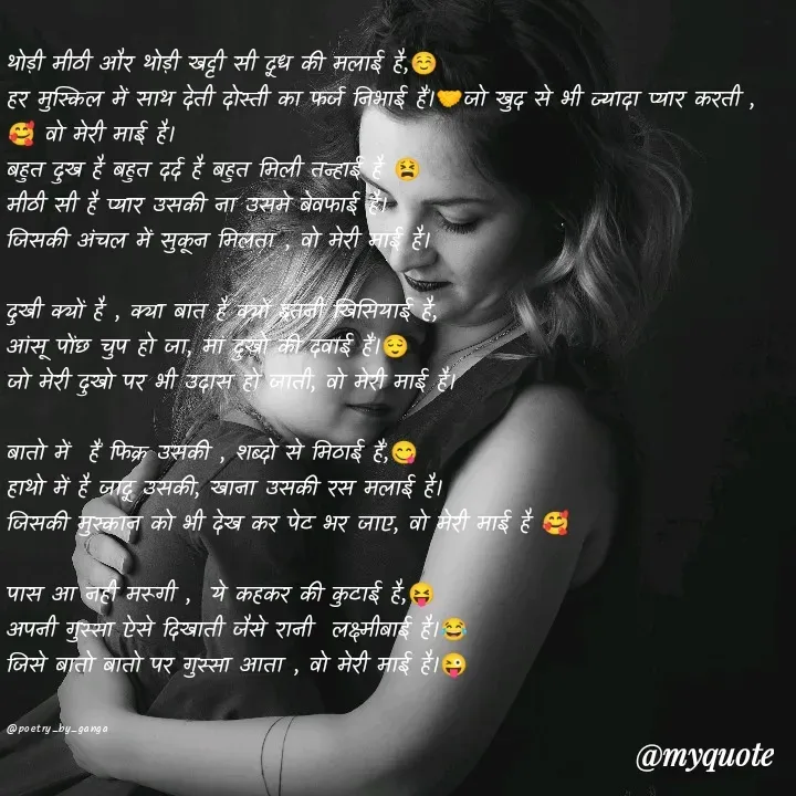 Quote by poetry by ganga - थोड़ी मीठी और थोड़ी खट्टी सी दूध की मलाई है,☺️
हर मुस्किल में साथ देती दोस्ती का फर्ज निभाई हैं।🤝जो खुद से भी ज्यादा प्यार करती ,🥰 वो मेरी माई है।
बहुत दुख है बहुत दर्द है बहुत मिली तन्हाई है 😫
मीठी सी है प्यार उसकी ना उसमे बेवफाई है।
जिसकी अंचल में सुकून मिलता , वो मेरी माई है।

दुखी क्यों है , क्या बात है क्यों इतनी खिसियाई है,
आंसू पोंछ चुप हो जा, मां दुखो की दवाई हैं।😌
जो मेरी दुखो पर भी उदास हो जाती, वो मेरी माई है।

बातो में  हैं फिक्र उसकी , शब्दो से मिठाई हैं,😋
हाथो में है जादू उसकी, खाना उसकी रस मलाई है।
जिसकी मुस्कान को भी देख कर पेट भर जाए, वो मेरी माई है 🥰

पास आ नही मरूगी ,  ये कहकर की कुटाई है,😝
अपनी गुस्सा ऐसे दिखाती जैसे रानी  लक्ष्मीबाई है।😂
जिसे बातो बातो पर गुस्सा आता , वो मेरी माई है।😜


@poetry_by_ganga - Made using Quotes Creator App, Post Maker App