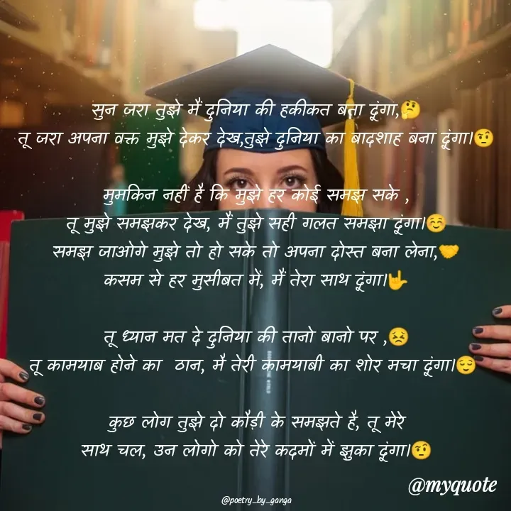 Quote by poetry by ganga - सुन जरा तुझे मैं दुनिया की हकीकत बता दूंगा,🤔
तू जरा अपना वक्त मुझे देकर देख,तुझे दुनिया का बादशाह बना दूंगा।🤨

मुमकिन नहीं है कि मुझे हर कोई समझ सके ,
तू मुझे समझकर देख, मैं तुझे सही गलत समझा दूंगा।☺️
समझ जाओगे मुझे तो हो सके तो अपना दोस्त बना लेना,🤝
कसम से हर मुसीबत में, मैं तेरा साथ दूंगा।🤟

तू ध्यान मत दे दुनिया की तानो बानो पर ,😣
तू कामयाब होने का  ठान, मै तेरी कामयाबी का शोर मचा दूंगा।😌 

कुछ लोग तुझे दो कौड़ी के समझते है, तू मेरे
साथ चल, उन लोगो को तेरे कदमों में झुका दूंगा।🤨


@poetry_by_ganga - Made using Quotes Creator App, Post Maker App