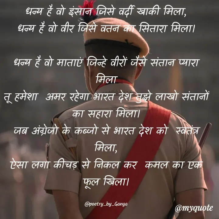 Quote by poetry by ganga - धन्य है वो इंसान जिसे वर्दी खाकी मिला,
धन्य है वो वीर जिसे वतन का सितारा मिला।

धन्य है वो माताएं जिन्हे वीरों जैसे संतान प्यारा मिला
तू हमेशा  अमर रहेगा भारत देश तुझे लाखो संतानों का सहारा मिला।
जब अंग्रेजो के कब्जो से भारत देश को  स्वतंत्र मिला,
ऐसा लगा कीचड़ से निकल कर  कमल का एक फूल खिला।

@poetry_by_Ganga - Made using Quotes Creator App, Post Maker App