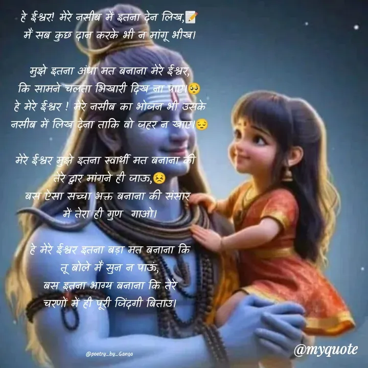 Quote by poetry by ganga - हे ईश्वर! मेरे नसीब में इतना देन लिख,📝
मैं सब कुछ दान करके भी न मांगू भीख।

मुझे इतना अंधा मत बनाना मेरे ईश्वर,
कि सामने चलता भिखारी दिख ना पाए।🥺
हे मेरे ईश्वर ! मेरे नसीब का भोजन भी उसके
नसीब में लिख देना ताकि वो जहर न खाए।😔

मेरे ईश्वर मुझे इतना स्वार्थी मत बनाना की  
तेरे द्वार मांगने ही जाऊ,😣
बस ऐसा सच्चा भक्त बनाना की संसार 
में तेरा ही गुण  गाओ।

हे मेरे ईश्वर इतना बड़ा मत बनाना कि
तू बोले मैं सुन न पाऊं,
बस इतना भाग्य बनाना कि तेरे
चरणों में ही पूरी जिंदगी बिताउ।



@poetry_by_Ganga - Made using Quotes Creator App, Post Maker App