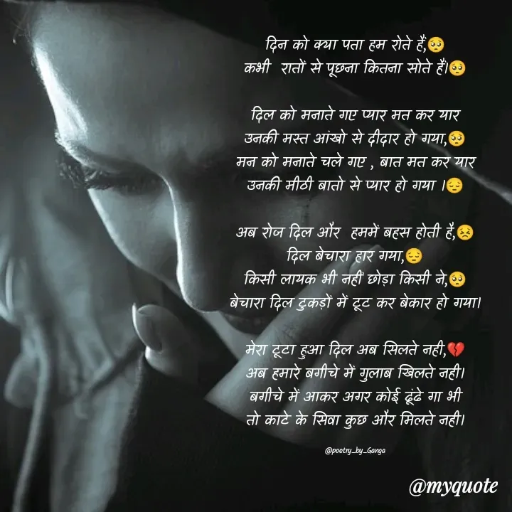 Quote by poetry by ganga - दिन को क्या पता हम रोते हैं,🥺
कभी  रातों से पूछना कितना सोते हैं।🥺

दिल को मनाते गए प्यार मत कर यार
उनकी मस्त आंखो से दीदार हो गया,🥺
मन को मनाते चले गए , बात मत कर यार
उनकी मीठी बातो से प्यार हो गया ।😔

अब रोज दिल और  हममें बहस होती है,😣
दिल बेचारा हार गया,😔
किसी लायक भी नहीं छोड़ा किसी ने,🥺
बेचारा दिल टुकड़ों में टूट कर बेकार हो गया।

मेरा टूटा हुआ दिल अब सिलते नही,💔
अब हमारे बगीचे में गुलाब खिलते नही।
बगीचे में आकर अगर कोई ढूंढे गा भी
तो काटे के सिवा कुछ और मिलते नही।

@poetry_by_Ganga - Made using Quotes Creator App, Post Maker App