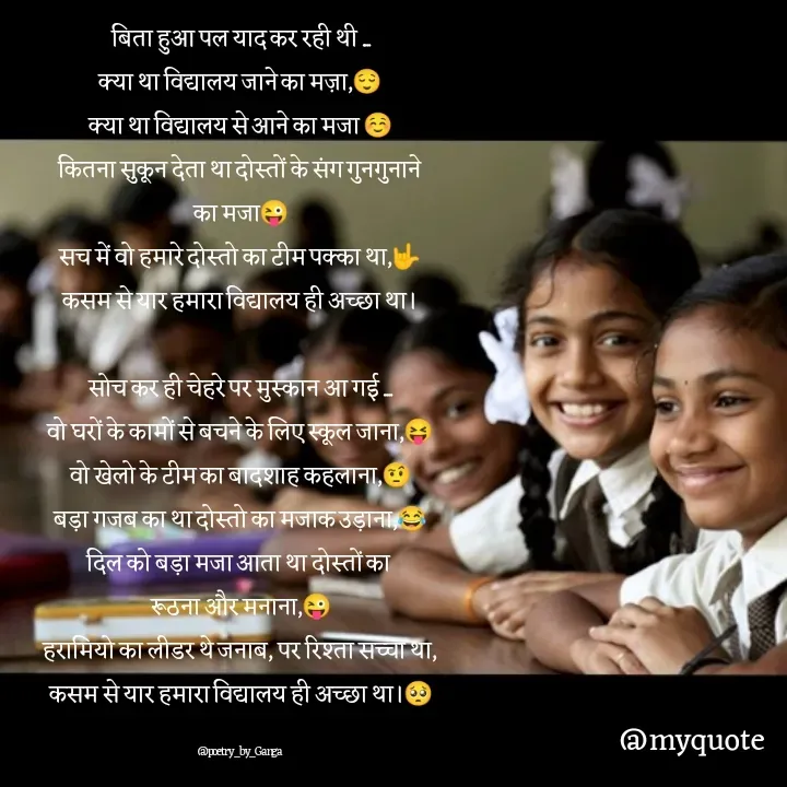 Quote by poetry by ganga - बिता हुआ पल याद कर रही थी ....
क्या था विद्यालय जाने का मज़ा,😌
क्या था विद्यालय से आने का मजा ☺️
कितना सुकून देता था दोस्तों के संग गुनगुनाने
का मजा😜
सच में वो हमारे दोस्तो का टीम पक्का था,🤟
कसम से यार हमारा विद्यालय ही अच्छा था।

सोच कर ही चेहरे पर मुस्कान आ गई ....
वो घरों के कामों से बचने के लिए स्कूल जाना,😝
वो खेलो के टीम का बादशाह कहलाना,🤨
बड़ा गजब का था दोस्तो का मजाक उड़ाना,😂
दिल को बड़ा मजा आता था दोस्तों का 
रूठना और मनाना,😜
हरामियो का लीडर थे जनाब, पर रिश्ता सच्चा था,
कसम से यार हमारा विद्यालय ही अच्छा था।🥺

@poetry_by_Ganga - Made using Quotes Creator App, Post Maker App