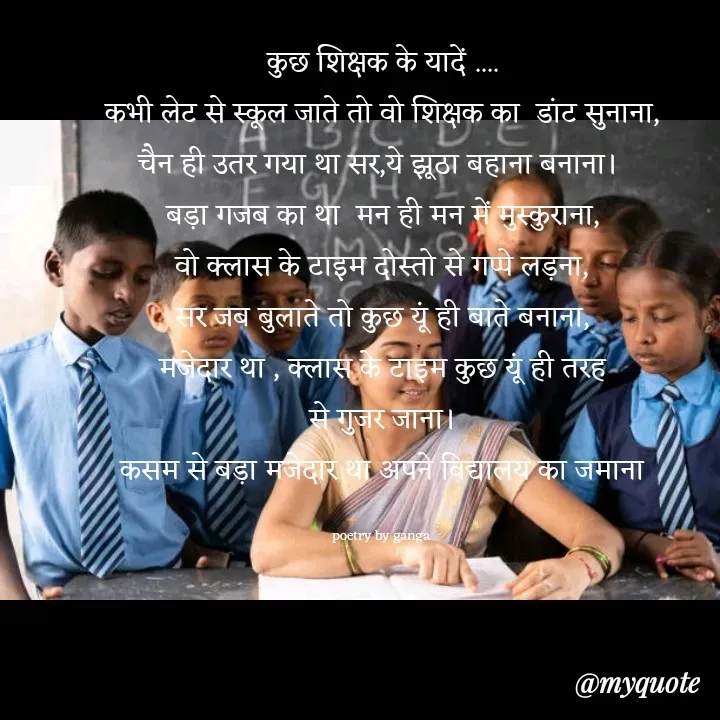 Quote by poetry by ganga - कुछ शिक्षक के यादें ....
कभी लेट से स्कूल जाते तो वो शिक्षक का  डांट सुनाना,
चैन ही उतर गया था सर,ये झूठा बहाना बनाना। 
बड़ा गजब का था  मन ही मन में मुस्कुराना,
वो क्लास के टाइम दोस्तो से गप्पे लड़ना,
सर जब बुलाते तो कुछ यूं ही बाते बनाना,
मजेदार था , क्लास के टाइम कुछ यूं ही तरह
से गुजर जाना।
कसम से बड़ा मजेदार था अपने विद्यालय का जमाना

poetry by ganga  - Made using Quotes Creator App, Post Maker App