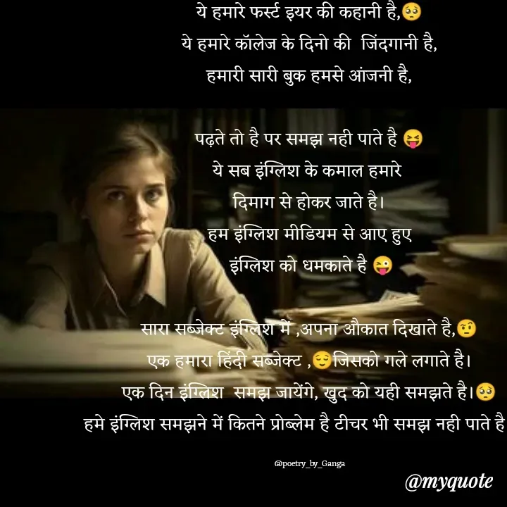 Quote by poetry by ganga - ये हमारे फर्स्ट इयर की कहानी है,🥺
ये हमारे कॉलेज के दिनो की  जिंदगानी है,
हमारी सारी बुक हमसे आंजनी है,

पढ़ते तो है पर समझ नही पाते है 😝
ये सब इंग्लिश के कमाल हमारे 
दिमाग से होकर जाते है।
हम इंग्लिश मीडियम से आए हुए
 इंग्लिश को धमकाते है 😜

सारा सब्जेक्ट इंग्लिश में ,अपना औकात दिखाते है,🤨
एक हमारा हिंदी सब्जेक्ट ,😌जिसको गले लगाते है।
एक दिन इंग्लिश  समझ जायेंगे, खुद को यही समझते है।🥺
हमे इंग्लिश समझने में कितने प्रोब्लेम है टीचर भी समझ नही पाते है।😜

@poetry_by_Ganga - Made using Quotes Creator App, Post Maker App