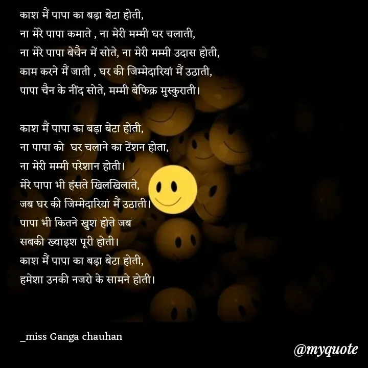 Quote by poetry by ganga - काश मैं पापा का बड़ा बेटा होती,
ना मेरे पापा कमाते , ना मेरी मम्मी घर चलाती,
ना मेरे पापा बेचैन में सोते, ना मेरी मम्मी उदास होती,
काम करने मैं जाती , घर की जिम्मेदारियां मैं उठाती,
पापा चैन के नींद सोते, मम्मी बेफिक्र मुस्कुराती।

काश मैं पापा का बड़ा बेटा होती,
ना पापा को  घर चलाने का टेंशन होता,
ना मेरी मम्मी परेशान होती।
मेरे पापा भी हंसते खिलखिलाते,
जब घर की जिम्मेदारियां मैं उठाती।
पापा भी कितने खुश होते जब 
सबकी ख्वाइश पूरी होती।
काश मैं पापा का बड़ा बेटा होती,
हमेशा उनकी नजरो के सामने होती।


_miss Ganga chauhan 




 - Made using Quotes Creator App, Post Maker App