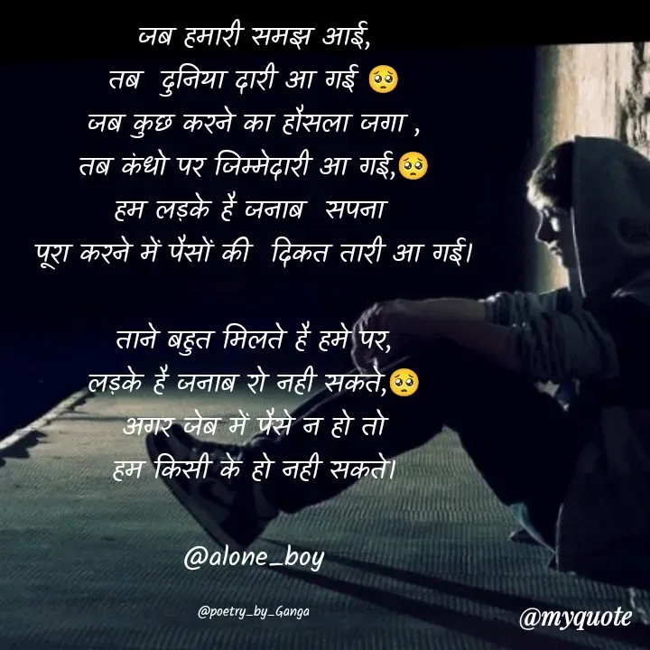 Quote by poetry by ganga - जब हमारी समझ आई,
तब  दुनिया दारी आ गई 🥺
जब कुछ करने का हौसला जगा ,
तब कंधो पर जिम्मेदारी आ गई,🥺
हम लड़के है जनाब  सपना 
पूरा करने में पैसों की  दिकत तारी आ गई।

ताने बहुत मिलते है हमे पर,
लड़के है जनाब रो नही सकते,🥺
अगर जेब में पैसे न हो तो
हम किसी के हो नही सकते।

@alone_boy

@poetry_by_Ganga - Made using Quotes Creator App, Post Maker App
