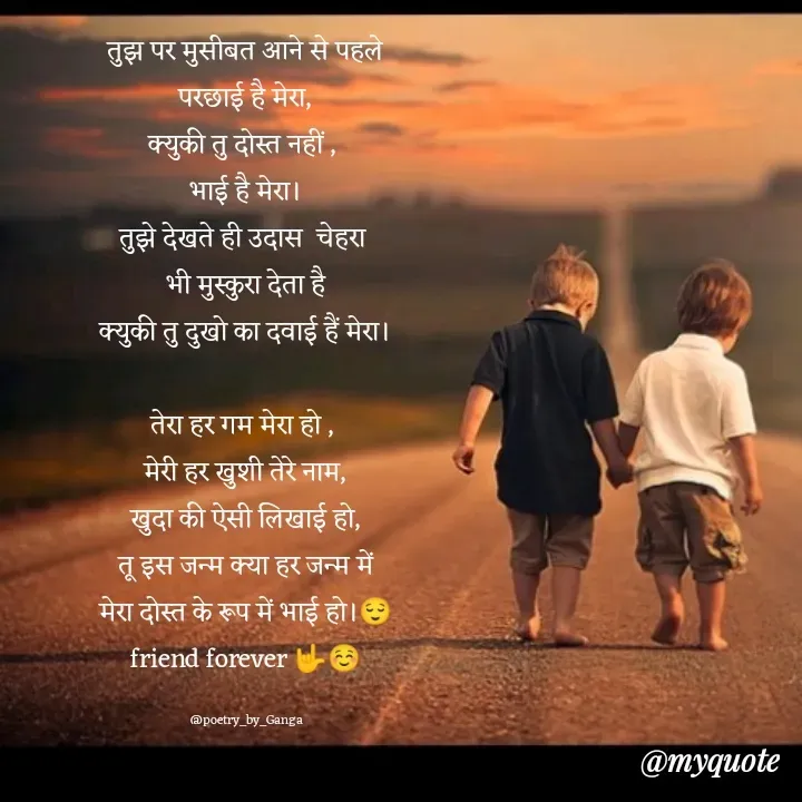 Quote by poetry by ganga - तुझ पर मुसीबत आने से पहले
परछाई है मेरा,
क्युकी तु दोस्त नहीं , 
भाई है मेरा।
तुझे देखते ही उदास  चेहरा 
भी मुस्कुरा देता है
क्युकी तु दुखो का दवाई हैं मेरा।

तेरा हर गम मेरा हो , 
मेरी हर खुशी तेरे नाम,
खुदा की ऐसी लिखाई हो,
तू इस जन्म क्या हर जन्म में
मेरा दोस्त के रूप में भाई हो।😌
friend forever 🤟☺️

@poetry_by_Ganga - Made using Quotes Creator App, Post Maker App