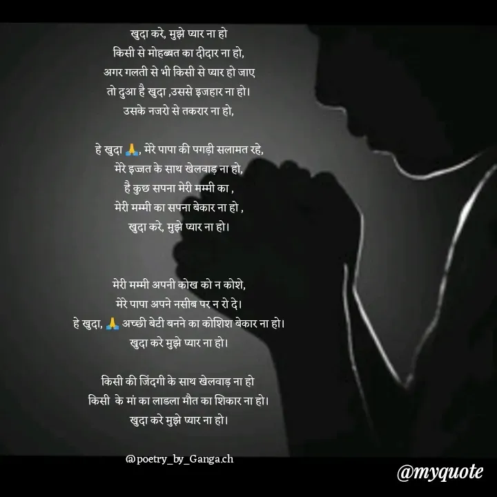 Quote by poetry by ganga - खुदा करे, मुझे प्यार ना हो
किसी से मोहब्बत का दीदार ना हो,
अगर गलती से भी किसी से प्यार हो जाए
तो दुआ है खुदा ,उससे इजहार ना हो।
उसके नजरो से तकरार ना हो,

हे खुदा 🙏, मेरे पापा की पगड़ी सलामत रहे,
मेरे इज्जत के साथ खेलवाड़ ना हो,
है कुछ सपना मेरी मम्मी का ,
मेरी मम्मी का सपना बेकार ना हो ,
खुदा करे, मुझे प्यार ना हो।


मेरी मम्मी अपनी कोख को न कोशे,
मेरे पापा अपने नसीब पर न रो दे।
हे खुदा, 🙏 अच्छी बेटी बनने का कोशिश बेकार ना हो।
खुदा करे मुझे प्यार ना हो।

किसी की जिंदगी के साथ खेलवाड़ ना हो 
किसी  के मां का लाडला मौत का शिकार ना हो।
खुदा करे मुझे प्यार ना हो।

@poetry_by_Ganga.ch - Made using Quotes Creator App, Post Maker App