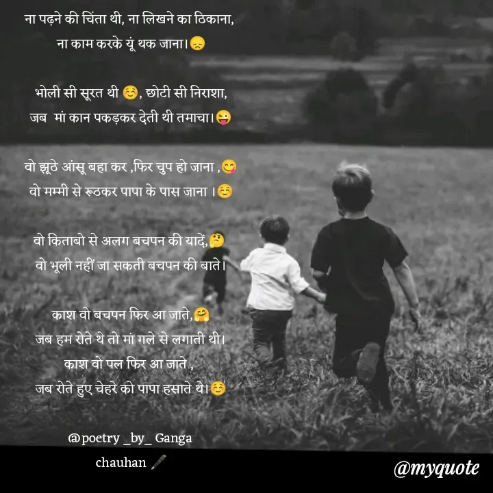 Quote by poetry by ganga - ना पढ़ने की चिंता थी, ना लिखने का ठिकाना, 
ना काम करके यूं थक जाना।😞

भोली सी सूरत थी ☺️, छोटी सी निराशा,
जब  मां कान पकड़कर देती थी तमाचा।😜

वो झूठे आंसू बहा कर ,फिर चुप हो जाना ,😋
वो मम्मी से रूठकर पापा के पास जाना ।☺️

वो किताबो से अलग बचपन की यादें,🤔 
वो भूली नहीं जा सकती बचपन की बाते।

काश वो बचपन फिर आ जाते,🤗
जब हम रोते थे तो मां गले से लगाती थी।
काश वो पल फिर आ जाते , 
जब रोते हुए चेहरे को पापा हसाते थे।☺️

@poetry _by_ Ganga 
chauhan 🖋️ - Made using Quotes Creator App, Post Maker App