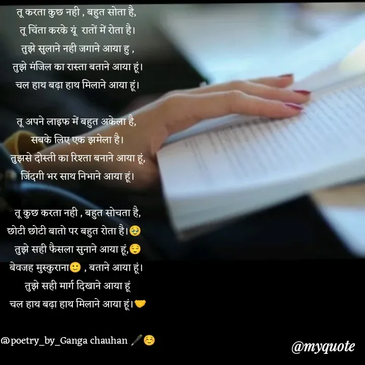 Quote by poetry by ganga - तू करता कुछ नही , बहुत सोता है, 
तू चिंता करके यूं  रातों में रोता है।
तुझे सुलाने नही जगाने आया हु ,
तुझे मंजिल का रास्ता बताने आया हूं।
चल हाथ बढ़ा हाथ मिलाने आया हूं।

तू अपने लाइफ में बहुत अकेला है, 
सबके लिए एक झमेला है।
तुझसे दोस्ती का रिश्ता बनाने आया हूं,
जिंदगी भर साथ निभाने आया हूं।

तू कुछ करता नही , बहुत सोचता है,
छोटी छोटी बातो पर बहुत रोता है।🥹
तुझे सही फैसला सुनाने आया हूं,😌
बेवजह मुस्कुराना🙂 , बताने आया हूं। 
तुझे सही मार्ग दिखाने आया हूं
चल हाथ बढ़ा हाथ मिलाने आया हूं।🤝

@poetry_by_Ganga chauhan 🖋️☺️ - Made using Quotes Creator App, Post Maker App