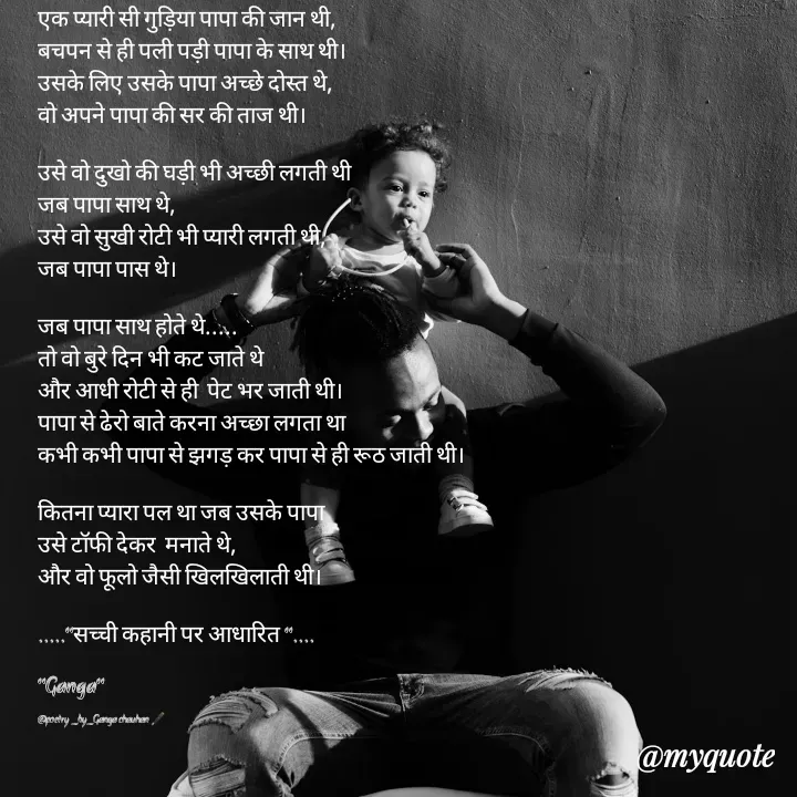 Quote by poetry by ganga - एक प्यारी सी गुड़िया पापा की जान थी,
बचपन से ही पली पड़ी पापा के साथ थी।
उसके लिए उसके पापा अच्छे दोस्त थे,
वो अपने पापा की सर की ताज थी।

उसे वो दुखो की घड़ी भी अच्छी लगती थी 
जब पापा साथ थे,
उसे वो सुखी रोटी भी प्यारी लगती थी,
जब पापा पास थे।

जब पापा साथ होते थे.....
तो वो बुरे दिन भी कट जाते थे
और आधी रोटी से ही  पेट भर जाती थी।
पापा से ढेरो बाते करना अच्छा लगता था
कभी कभी पापा से झगड़ कर पापा से ही रूठ जाती थी।

कितना प्यारा पल था जब उसके पापा 
उसे टॉफी देकर  मनाते थे,
और वो फूलो जैसी खिलखिलाती थी।

....."सच्ची कहानी पर आधारित "....

"Ganga"

@poetry _by_Ganga chauhan 🖋️ - Made using Quotes Creator App, Post Maker App