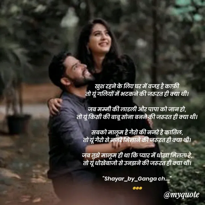 Quote by poetry by ganga - खुश रहने के लिए घर में वजह है काफ़ी
तो यूं गलियों में भटकने की जरूरत ही क्या थी।

जब मम्मी की लाडली और पापा को जान हो,
तो यूं किसी की बाबू सोना बनने की जरूरत ही क्या थी।

सबको मालूम है गैरो की नजरे है कातिल,
तो यूं गैरो से नजरे मिलाने की जरूरत ही क्या थी।

जब तुझे मालूम ही था कि प्यार में धोखा मिलता है,
तो यूं धोखेबाजो से उनझने की जरूरत ही क्या थी।

"Shayar_by_Ganga ch...."

😊☺️😌 - Made using Quotes Creator App, Post Maker App