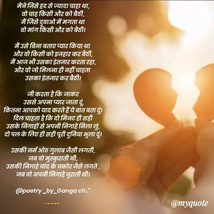 Quote by poetry by ganga - मैने जिसे हद से ज्यादा चाहा था,
वो चाह किसी और को बैठी,
मैं जिसे दुवाओ में मगता था
वो मांग किसी और को बैठी।

मैं उसे बिना बताए प्यार किया था 
और वो किसी को इजहार कर बैठी,
मैं आज भी उसका इंतजार करता रहा,
और वो जो मिलना ही नहीं चाहता 
उसका इंतजार कर बैठी।

जी करता है कि जाकर
 उससे अपना प्यार जाता दूं,
कितना आपको याद करते हैं ये बात बता दूं।
दिल चाहता है कि दो मिनट ही सही
उसके निगाहों से अपनी निगाहे मिला लूं,
दो पल के लिए ही सही पूरी दुनिया भुला दूं।

उसकी नर्म ओठ गुलाब जैसी लगती,
जब वो मुस्कुराती थी,
उसकी निगाहे चांद के चकोर जैसे लगते ,
जब वो अपनी निगाहे चुराती थी।

@poetry _by_Ganga ch.."


❣️😖😣😪🥹❣️ - Made using Quotes Creator App, Post Maker App