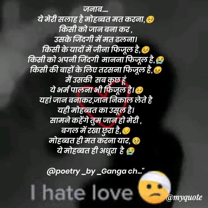 Quote by poetry by ganga - जनाब....
ये मेरी सलाह है मोहब्बत मत करना,🥺
किसी को जान बना कर ,
उसके जिंदगी में मत ढलना।
किसी के यादों में जीना फिजूल है,😣
किसी को अपनी जिंदगी  मानना फिजूल है,😭
किसी की बाहों के लिए तरसना फिजूल है,😖
मैं उसकी  सब कुछ हूं
 ये भर्म पालना भी फिजूल है।🥺
यहां जान बनाकर,जान निकाल लेते है
यही मोहब्बत का उसूल है।
सामने कहेंगे तुम जान हो मेरी ,
बगल में रखा छुरा है,😔
मोहब्बत ही मत करना यार, 🥹
ये मोहब्बत ही अधूरा  है 😭

@poetry _by _Ganga ch..." - Made using Quotes Creator App, Post Maker App