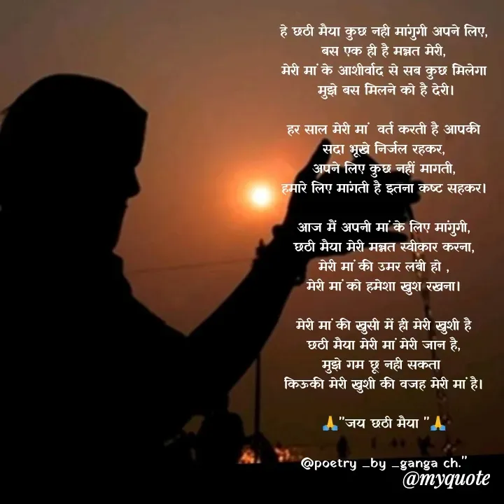 Quote by poetry by ganga - हे छठी मैया कुछ नही मांगुगी अपने लिए,
बस एक ही है मन्नत मेरी,
मेरी मां के आशीर्वाद से सब कुछ मिलेगा
 मुझे बस मिलने को है देरी।

हर साल मेरी मां  वर्त करती है आपकी
सदा भूखे निर्जल रहकर,
अपने लिए कुछ नहीं मागती,
हमारे लिए मांगती है इतना कष्ट सहकर।

आज मैं अपनी मां के लिए मांगुगी,
छठी मैया मेरी मन्नत स्वीकार करना,
मेरी मां की उमर लंबी हो ,
मेरी मां को हमेशा खुश रखना।

मेरी मां की खुसी में ही मेरी खुशी है
छठी मैया मेरी मां मेरी जान है,
मुझे गम छू नही सकता 
किऊकी मेरी खुशी की वजह मेरी मां है।

🙏"जय छठी मैया "🙏

@poetry _by _ganga ch."
 - Made using Quotes Creator App, Post Maker App