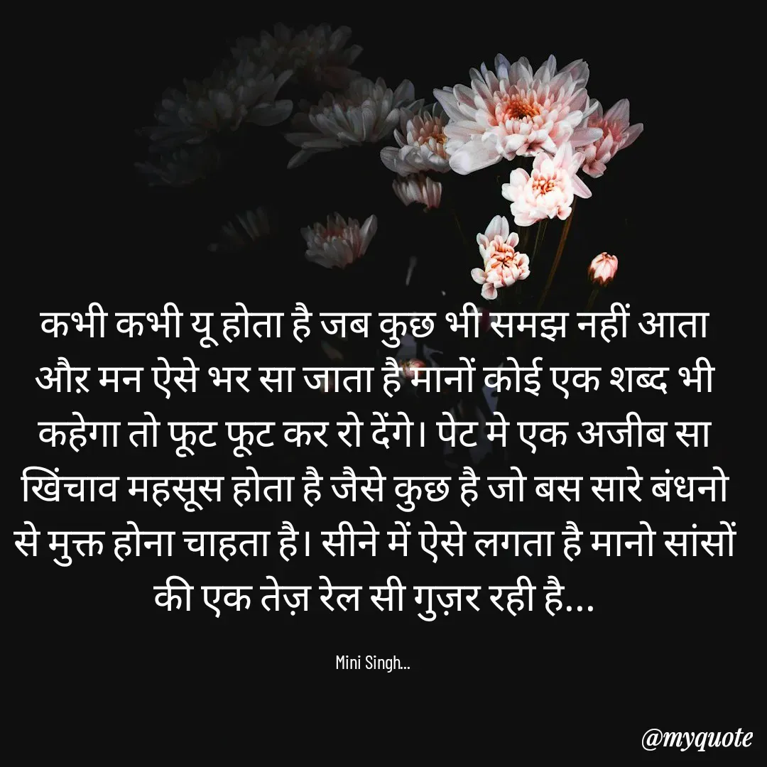 Quote by Mini Singh - कभी कभी यू होता है जब कुछ भी समझ नहीं आता औऱ मन ऐसे भर सा जाता है मानों कोई एक शब्द भी कहेगा तो फूट फूट कर रो देंगे। पेट मे एक अजीब सा खिंचाव महसूस होता है जैसे कुछ है जो बस सारे बंधनो से मुक्त होना चाहता है। सीने में ऐसे लगता है मानो सांसों की एक तेज़ रेल सी गुज़र रही है...

Mini Singh...  - Made using Quotes Creator App, Post Maker App