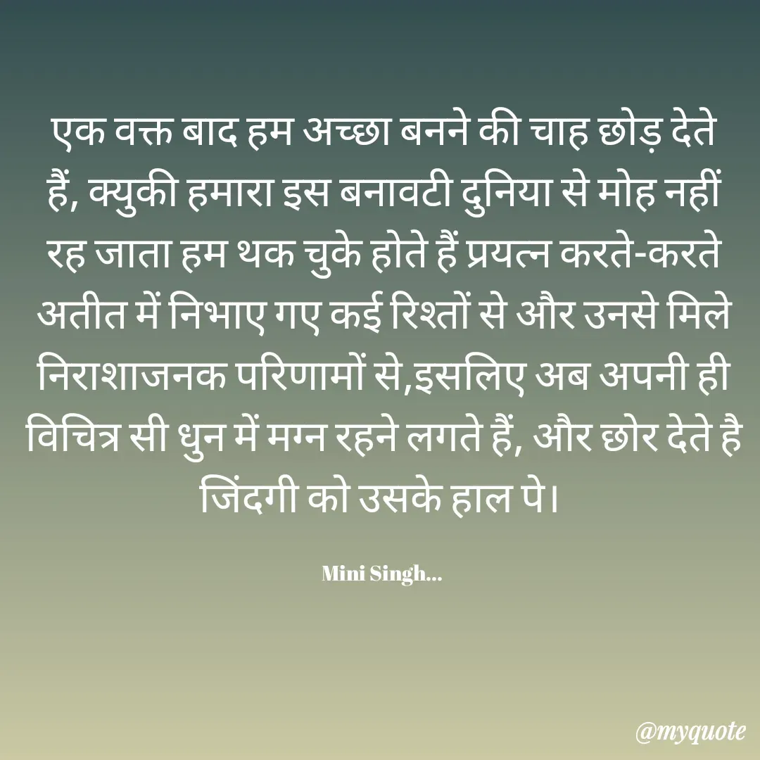 Quote by Mini Singh - एक वक्त बाद हम अच्छा बनने की चाह छोड़ देते हैं, क्युकी हमारा इस बनावटी दुनिया‌ से मोह नहीं रह जाता‌ हम थक चुके होते‌ हैं प्रयत्न करते-करते अतीत में निभाए गए कई रिश्तों से और उनसे मिले निराशाजनक परिणामों से,इसलिए अब अपनी ही विचित्र सी धुन में मग्न रहने लगते हैं, और छोर देते है जिंदगी को उसके हाल पे। 

Mini Singh...  - Made using Quotes Creator App, Post Maker App