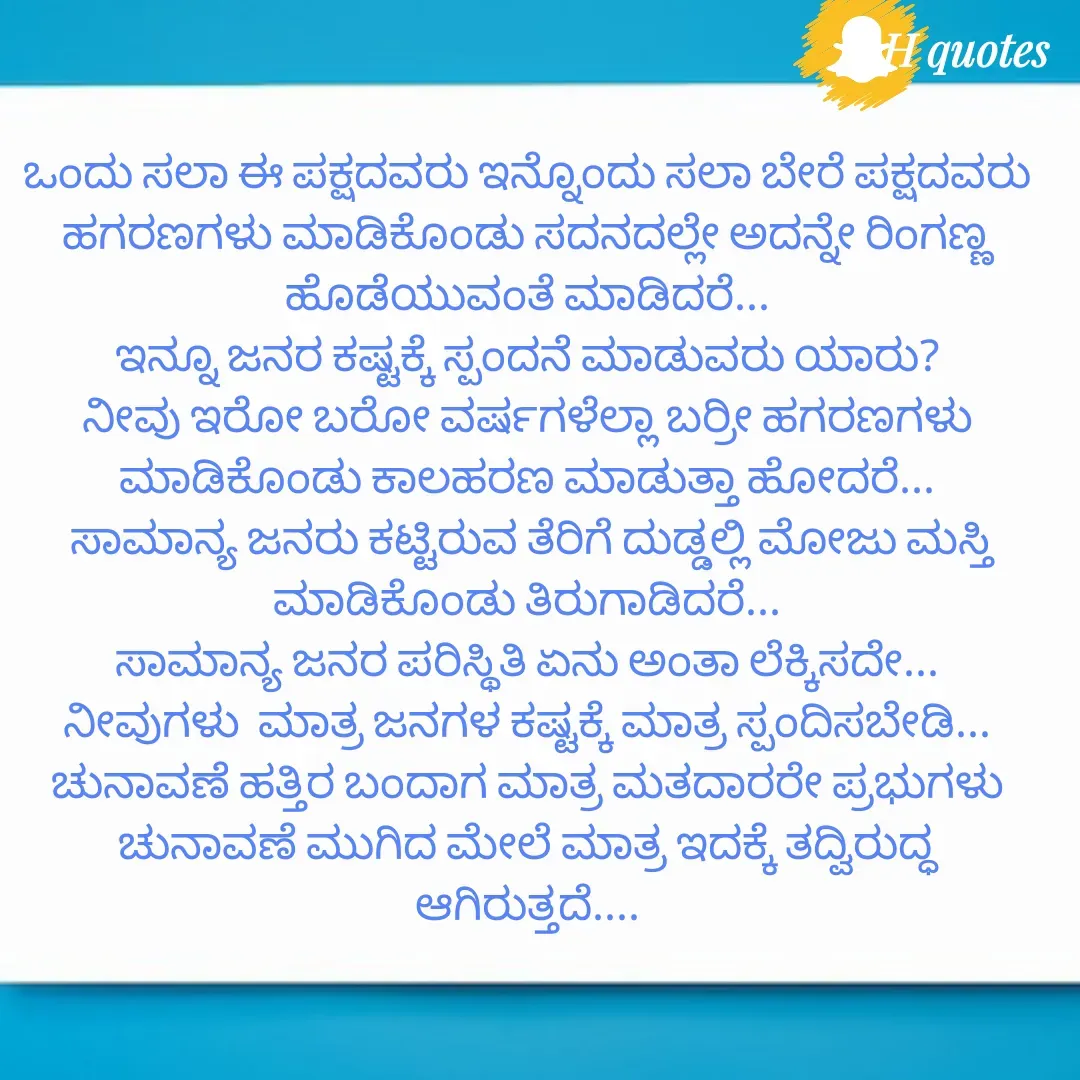 Quote by RA229 - ಒಂದು ಸಲಾ ಈ ಪಕ್ಷದವರು ಇನ್ನೊಂದು ಸಲಾ ಬೇರೆ ಪಕ್ಷದವರು ಹಗರಣಗಳು ಮಾಡಿಕೊಂಡು ಸದನದಲ್ಲೇ ಅದನ್ನೇ ರಿಂಗಣ್ಣ ಹೊಡೆಯುವಂತೆ ಮಾಡಿದರೆ...
ಇನ್ನೂ ಜನರ ಕಷ್ಟಕ್ಕೆ ಸ್ಪಂದನೆ ಮಾಡುವರು ಯಾರು?
ನೀವು ಇರೋ ಬರೋ ವರ್ಷಗಳೆಲ್ಲಾ ಬರ್ರೀ ಹಗರಣಗಳು ಮಾಡಿಕೊಂಡು ಕಾಲಹರಣ ಮಾಡುತ್ತಾ ಹೋದರೆ...
 ಸಾಮಾನ್ಯ ಜನರು ಕಟ್ಟಿರುವ ತೆರಿಗೆ ದುಡ್ಡಲ್ಲಿ ಮೋಜು ಮಸ್ತಿ ಮಾಡಿಕೊಂಡು ತಿರುಗಾಡಿದರೆ...
ಸಾಮಾನ್ಯ ಜನರ ಪರಿಸ್ಥಿತಿ ಏನು ಅಂತಾ ಲೆಕ್ಕಿಸದೇ...
ನೀವುಗಳು  ಮಾತ್ರ ಜನಗಳ ಕಷ್ಟಕ್ಕೆ ಮಾತ್ರ ಸ್ಪಂದಿಸಬೇಡಿ...
ಚುನಾವಣೆ ಹತ್ತಿರ ಬಂದಾಗ ಮಾತ್ರ ಮತದಾರರೇ ಪ್ರಭುಗಳು ಚುನಾವಣೆ ಮುಗಿದ ಮೇಲೆ ಮಾತ್ರ ಇದಕ್ಕೆ ತದ್ವಿರುದ್ಧ ಆಗಿರುತ್ತದೆ.... - Made using Quotes Creator App, Post Maker App