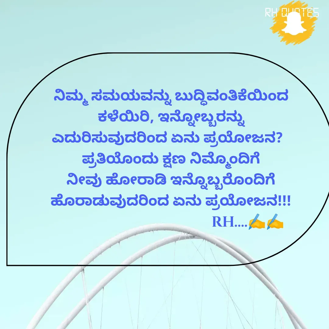 Quote by RA229 - ನಿಮ್ಮ ಸಮಯವನ್ನು ಬುದ್ಧಿವಂತಿಕೆಯಿಂದ ಕಳೆಯಿರಿ, ಇನ್ನೋಬ್ಬರನ್ನು ಎದುರಿಸುವುದರಿಂದ ಏನು ಪ್ರಯೋಜನ?  
ಪ್ರತಿಯೊಂದು ಕ್ಷಣ ನಿಮ್ಮೊಂದಿಗೆ ನೀವು ಹೋರಾಡಿ ಇನ್ನೊಬ್ಬರೊಂದಿಗೆ ಹೊರಾಡುವುದರಿಂದ ಏನು ಪ್ರಯೋಜನ!!!
                                          RH....✍️✍️ - Made using Quotes Creator App, Post Maker App