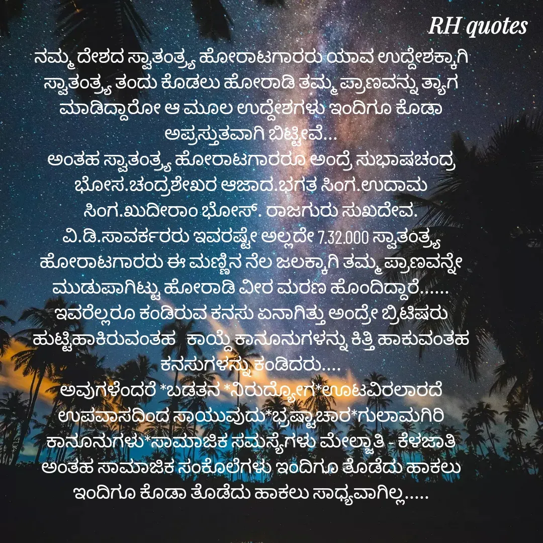 Quote by RA229 - ನಮ್ಮ ದೇಶದ ಸ್ವಾತಂತ್ರ್ಯ ಹೋರಾಟಗಾರರು ಯಾವ ಉದ್ದೇಶಕ್ಕಾಗಿ ಸ್ವಾತಂತ್ರ್ಯ ತಂದು ಕೊಡಲು ಹೋರಾಡಿ ತಮ್ಮ ಪ್ರಾಣವನ್ನು ತ್ಯಾಗ ಮಾಡಿದ್ದಾರೋ ಆ ಮೂಲ ಉದ್ದೇಶಗಳು ಇಂದಿಗೂ ಕೊಡಾ ಅಪ್ರಸ್ತುತವಾಗಿ ಬಿಟ್ಟೀವೆ...
ಅಂತಹ ಸ್ವಾತಂತ್ರ್ಯ ಹೋರಾಟಗಾರರೂ ಅಂದ್ರೆ ಸುಭಾಷಚಂದ್ರ ಭೋಸ.ಚಂದ್ರಶೇಖರ ಆಜಾದ.ಭಗತ ಸಿಂಗ.ಉದಾಮ ಸಿಂಗ.ಖುದೀರಾಂ ಭೋಸ್. ರಾಜಗುರು ಸುಖದೇವ. ವಿ.ಡಿ.ಸಾವರ್ಕರರು ಇವರಷ್ಟೇ ಅಲ್ಲದೇ 7.32.000 ಸ್ವಾತಂತ್ರ್ಯ ಹೋರಾಟಗಾರರು ಈ ಮಣ್ಣಿನ ನೆಲ ಜಲಕ್ಕಾಗಿ ತಮ್ಮ ಪ್ರಾಣವನ್ನೇ ಮುಡುಪಾಗಿಟ್ಟು ಹೋರಾಡಿ ವೀರ ಮರಣ ಹೊಂದಿದ್ದಾರೆ......
ಇವರೆಲ್ಲರೂ ಕಂಡಿರುವ ಕನಸು ಏನಾಗಿತ್ತು ಅಂದ್ರೇ ಬ್ರಿಟಿಷರು ಹುಟ್ಟಿಹಾಕಿರುವಂತಹ   ಕಾಯ್ದೆ ಕಾನೂನುಗಳನ್ನು ಕಿತ್ತಿ ಹಾಕುವಂತಹ ಕನಸುಗಳನ್ನು ಕಂಡಿದರು....
ಅವುಗಳೆಂದರೆ *ಬಡತನ *ನಿರುದ್ಯೋಗ*ಊಟವಿರಲಾರದೆ ಉಪವಾಸದಿಂದ ಸಾಯುವುದು*ಭ್ರಷ್ಟಾಚಾರ*ಗುಲಾಮಗಿರಿ ಕಾನೂನುಗಳು*ಸಾಮಾಜಿಕ ಸಮಸ್ಯೆಗಳು ಮೇಲ್ಜಾತಿ - ಕೆಳಜಾತಿ ಅಂತಹ ಸಾಮಾಜಿಕ ಸಂಕೊಲೆಗಳು ಇಂದಿಗೂ ತೊಡೆದು ಹಾಕಲು ಇಂದಿಗೂ ಕೊಡಾ ತೊಡೆದು ಹಾಕಲು ಸಾಧ್ಯವಾಗಿಲ್ಲ.....


 - Made using Quotes Creator App, Post Maker App
