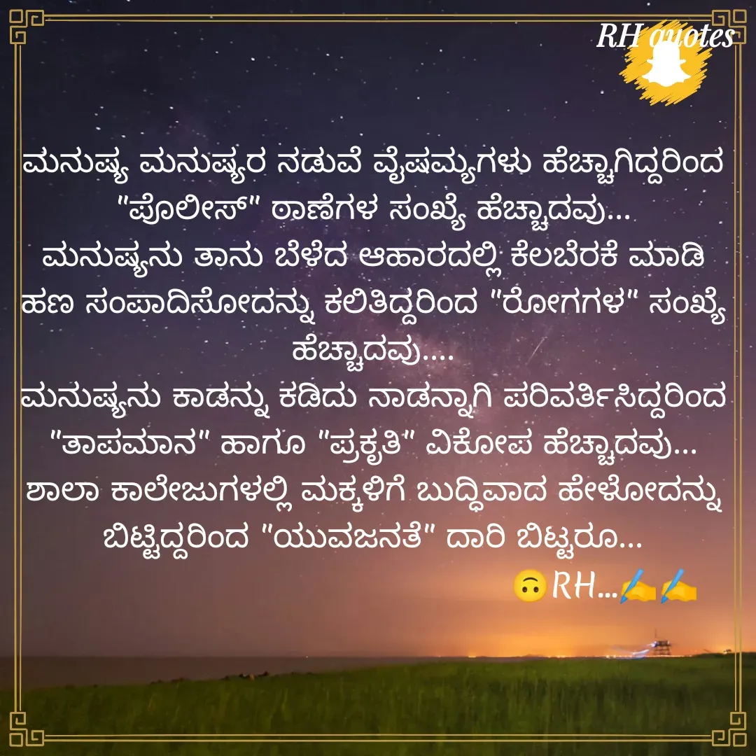 Quote by RA229 - ಮನುಷ್ಯ ಮನುಷ್ಯರ ನಡುವೆ ವೈಷಮ್ಯಗಳು ಹೆಚ್ಚಾಗಿದ್ದರಿಂದ "ಪೊಲೀಸ್" ಠಾಣೆಗಳ ಸಂಖ್ಯೆ ಹೆಚ್ಚಾದವು...
ಮನುಷ್ಯನು ತಾನು ಬೆಳೆದ ಆಹಾರದಲ್ಲಿ ಕೆಲಬೆರಕೆ ಮಾಡಿ ಹಣ ಸಂಪಾದಿಸೋದನ್ನು ಕಲಿತಿದ್ದರಿಂದ "ರೋಗಗಳ" ಸಂಖ್ಯೆ ಹೆಚ್ಚಾದವು....
ಮನುಷ್ಯನು ಕಾಡನ್ನು ಕಡಿದು ನಾಡನ್ನಾಗಿ ಪರಿವರ್ತಿಸಿದ್ದರಿಂದ "ತಾಪಮಾನ" ಹಾಗೂ "ಪ್ರಕೃತಿ" ವಿಕೋಪ ಹೆಚ್ಚಾದವು...
ಶಾಲಾ ಕಾಲೇಜುಗಳಲ್ಲಿ ಮಕ್ಕಳಿಗೆ ಬುದ್ಧಿವಾದ ಹೇಳೋದನ್ನು ಬಿಟ್ಟಿದ್ದರಿಂದ "ಯುವಜನತೆ" ದಾರಿ ಬಿಟ್ಟರೂ...
                                            🙃RH...✍️✍️
 - Made using Quotes Creator App, Post Maker App