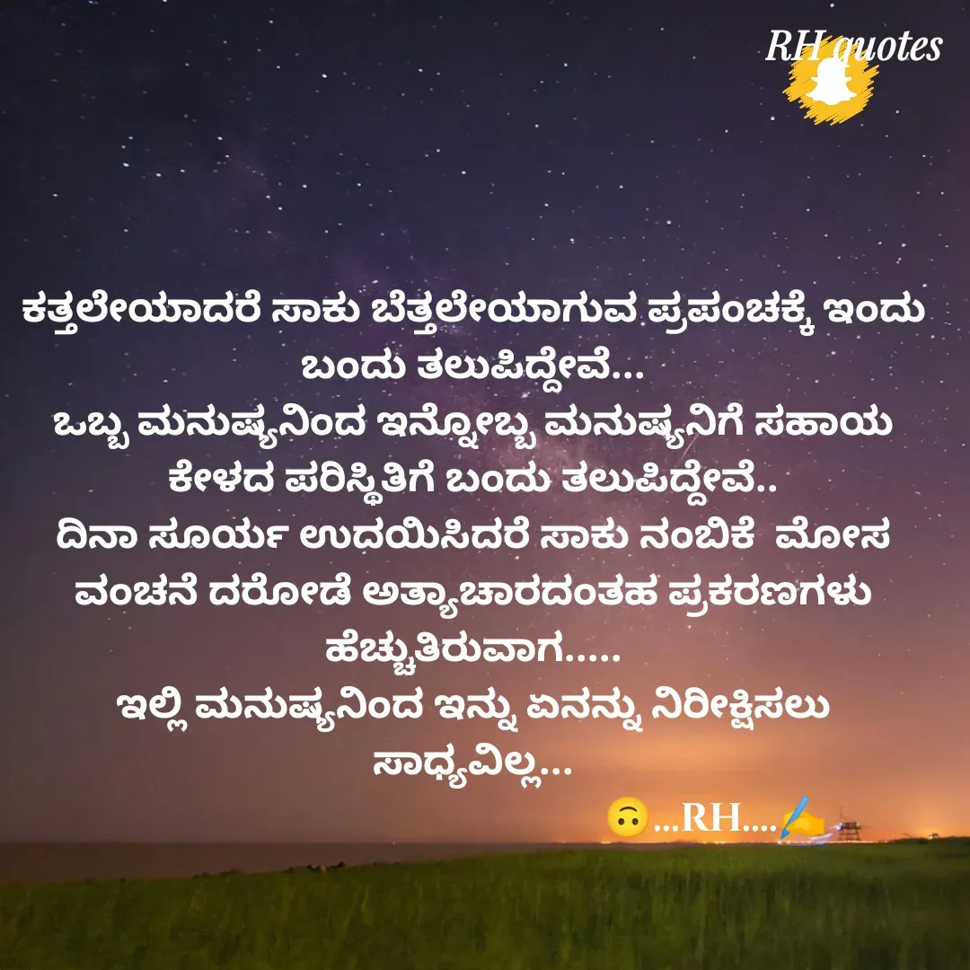 Quote by RA229 - ಕತ್ತಲೇಯಾದರೆ ಸಾಕು ಬೆತ್ತಲೇಯಾಗುವ ಪ್ರಪಂಚಕ್ಕೆ ಇಂದು ಬಂದು ತಲುಪಿದ್ದೇವೆ...
ಒಬ್ಬ ಮನುಷ್ಯನಿಂದ ಇನ್ನೋಬ್ಬ ಮನುಷ್ಯನಿಗೆ ಸಹಾಯ ಕೇಳದ ಪರಿಸ್ಥಿತಿಗೆ ಬಂದು ತಲುಪಿದ್ದೇವೆ..
ದಿನಾ ಸೂರ್ಯ ಉದಯಿಸಿದರೆ ಸಾಕು ನಂಬಿಕೆ  ಮೋಸ ವಂಚನೆ ದರೋಡೆ ಅತ್ಯಾಚಾರದಂತಹ ಪ್ರಕರಣಗಳು ಹೆಚ್ಚುತಿರುವಾಗ.....
ಇಲ್ಲಿ ಮನುಷ್ಯನಿಂದ ಇನ್ನು ಏನನ್ನು ನಿರೀಕ್ಷಿಸಲು ಸಾಧ್ಯವಿಲ್ಲ...
                                                 🙃...RH....✍️ - Made using Quotes Creator App, Post Maker App