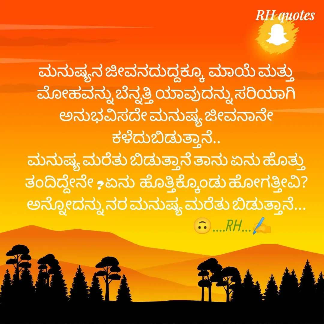 Quote by RA229 - ಮನುಷ್ಯನ ಜೀವನದುದ್ದಕ್ಕೂ  ಮಾಯೆ ಮತ್ತು ಮೋಹವನ್ನು ಬೆನ್ನತ್ತಿ ಯಾವುದನ್ನು ಸರಿಯಾಗಿ ಅನುಭವಿಸದೇ ಮನುಷ್ಯ ಜೀವನಾನೇ ಕಳೆದುಬಿಡುತ್ತಾನೆ..
ಮನುಷ್ಯ ಮರೆತು ಬಿಡುತ್ತಾನೆ ತಾನು ಏನು ಹೊತ್ತು ತಂದಿದ್ದೇನೇ ? ಏನು  ಹೊತ್ತಿಕ್ಕೊಂಡು ಹೋಗತ್ತೀವಿ? ಅನ್ನೋದನ್ನು ನರ ಮನುಷ್ಯ ಮರೆತು ಬಿಡುತ್ತಾನೆ...
                                                              🙃....RH...✍️ - Made using Quotes Creator App, Post Maker App