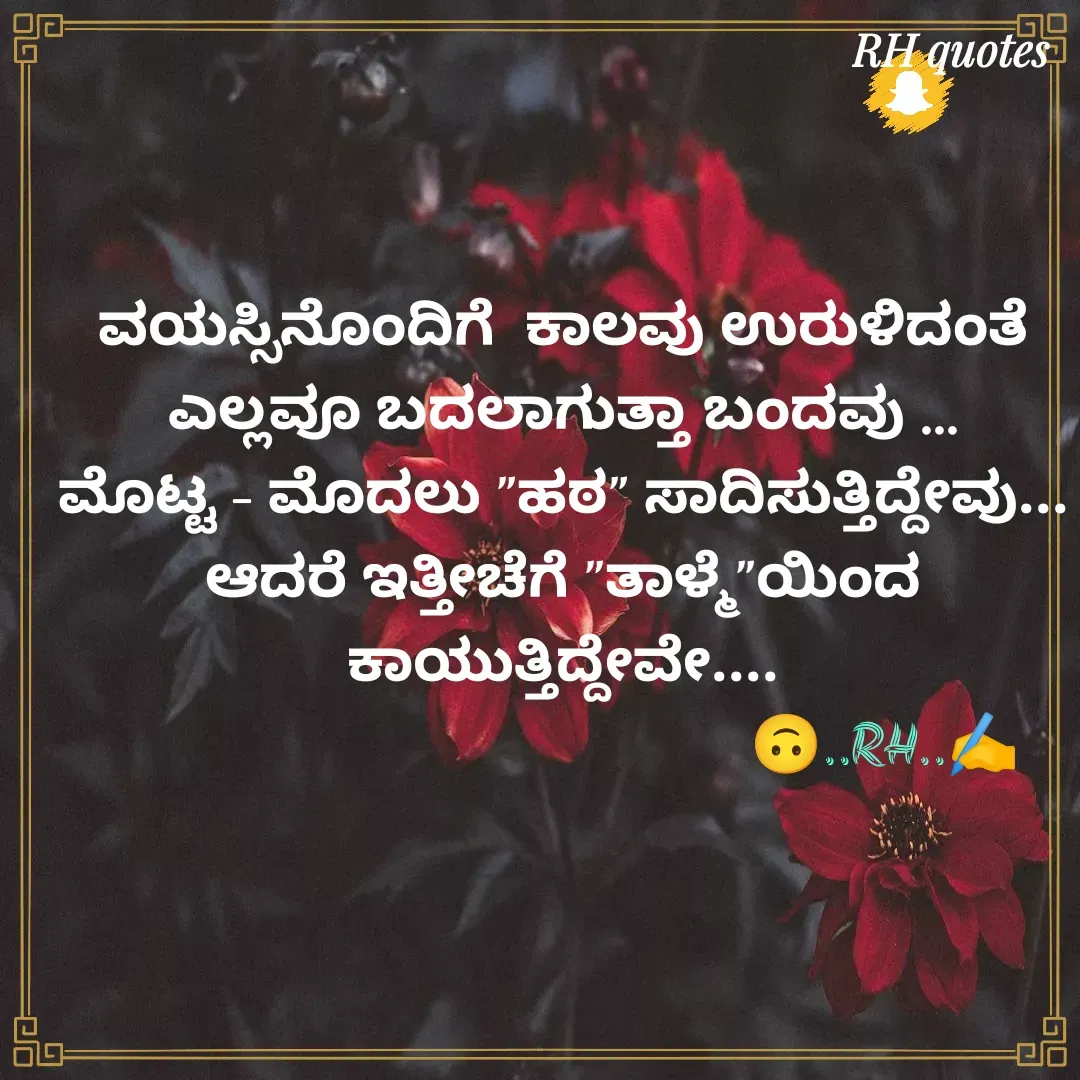 Quote by RA229 - ವಯಸ್ಸಿನೊಂದಿಗೆ  ಕಾಲವು ಉರುಳಿದಂತೆ ಎಲ್ಲವೂ ಬದಲಾಗುತ್ತಾ ಬಂದವು ...
ಮೊಟ್ಟ - ಮೊದಲು "ಹಠ" ಸಾದಿಸುತ್ತಿದ್ದೇವು...
ಆದರೆ ಇತ್ತೀಚೆಗೆ "ತಾಳ್ಮೆ"ಯಿಂದ ಕಾಯುತ್ತಿದ್ದೇವೇ....
                                           🙃..RH..✍️ - Made using Quotes Creator App, Post Maker App