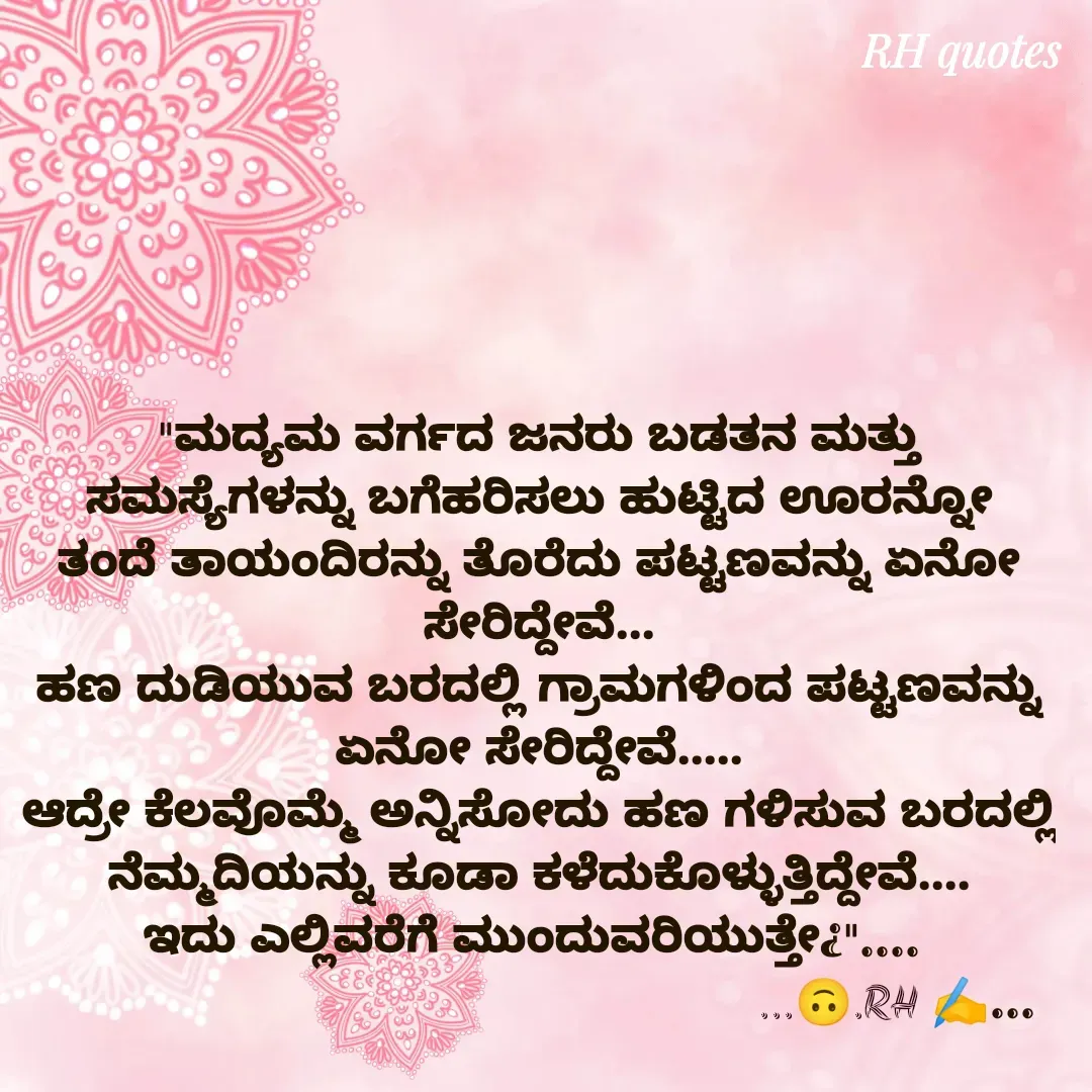 Quote by RA229 - "ಮದ್ಯಮ ವರ್ಗದ ಜನರು ಬಡತನ ಮತ್ತು ಸಮಸ್ಯೆಗಳನ್ನು ಬಗೆಹರಿಸಲು ಹುಟ್ಟಿದ ಊರನ್ನೋ ತಂದೆ ತಾಯಂದಿರನ್ನು ತೊರೆದು ಪಟ್ಟಣವನ್ನು ಏನೋ ಸೇರಿದ್ದೇವೆ...
ಹಣ ದುಡಿಯುವ ಬರದಲ್ಲಿ ಗ್ರಾಮಗಳಿಂದ ಪಟ್ಟಣವನ್ನು ಏನೋ ಸೇರಿದ್ದೇವೆ.....
ಆದ್ರೇ ಕೆಲವೊಮ್ಮೆ ಅನ್ನಿಸೋದು ಹಣ ಗಳಿಸುವ ಬರದಲ್ಲಿ ನೆಮ್ಮದಿಯನ್ನು ಕೂಡಾ ಕಳೆದುಕೊಳ್ಳುತ್ತಿದ್ದೇವೆ....
ಇದು ಎಲ್ಲಿವರೆಗೆ ಮುಂದುವರಿಯುತ್ತೇ¿".... 
                                                   ...🙃.RH ✍️... - Made using Quotes Creator App, Post Maker App