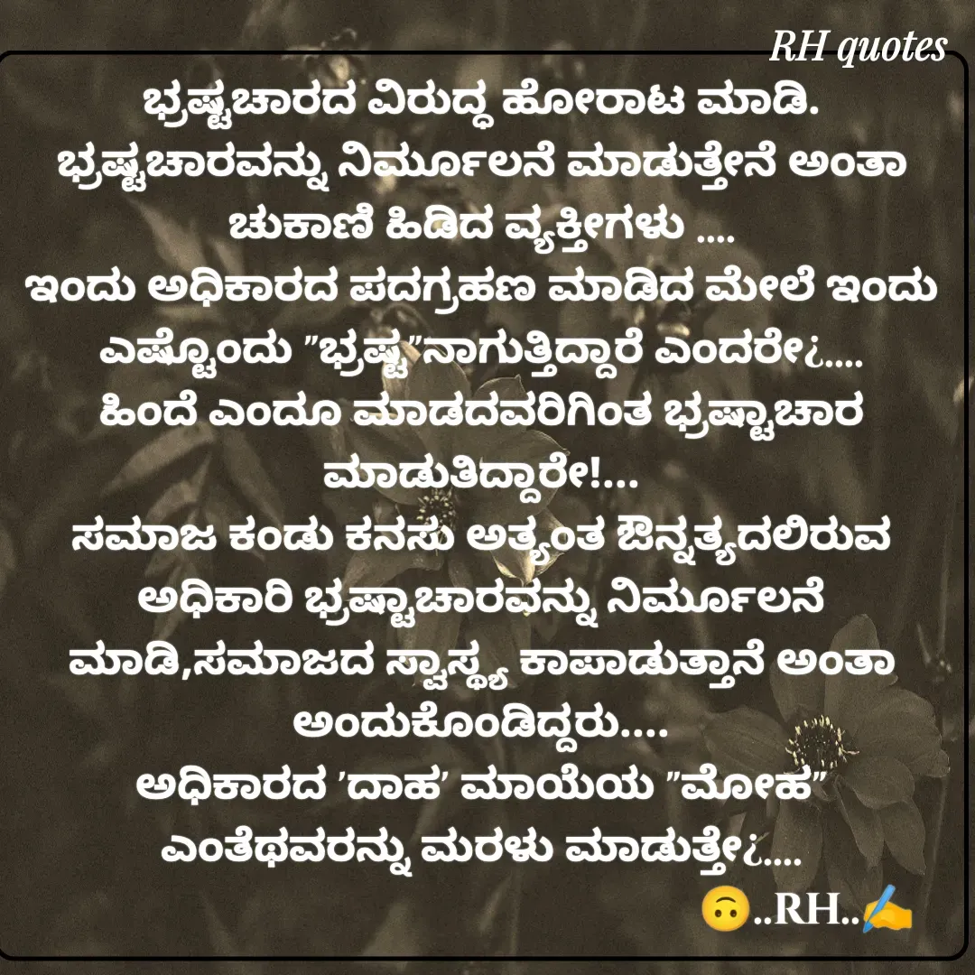 Quote by RA229 - ಭ್ರಷ್ಟಚಾರದ ವಿರುದ್ಧ ಹೋರಾಟ ಮಾಡಿ.
ಭ್ರಷ್ಟಚಾರವನ್ನು ನಿರ್ಮೂಲನೆ ಮಾಡುತ್ತೇನೆ ಅಂತಾ ಚುಕಾಣಿ ಹಿಡಿದ ವ್ಯಕ್ತೀಗಳು ....
ಇಂದು ಅಧಿಕಾರದ ಪದಗ್ರಹಣ ಮಾಡಿದ ಮೇಲೆ ಇಂದು ಎಷ್ಟೊಂದು "ಭ್ರಷ್ಟ"ನಾಗುತ್ತಿದ್ದಾರೆ ಎಂದರೇ¿....
ಹಿಂದೆ ಎಂದೂ ಮಾಡದವರಿಗಿಂತ ಭ್ರಷ್ಟಾಚಾರ ಮಾಡುತಿದ್ದಾರೇ!...
ಸಮಾಜ ಕಂಡು ಕನಸು ಅತ್ಯಂತ ಔನ್ನತ್ಯದಲಿರುವ ಅಧಿಕಾರಿ ಭ್ರಷ್ಟಾಚಾರವನ್ನು ನಿರ್ಮೂಲನೆ ಮಾಡಿ,ಸಮಾಜದ ಸ್ವಾಸ್ಥ್ಯ ಕಾಪಾಡುತ್ತಾನೆ ಅಂತಾ ಅಂದುಕೊಂಡಿದ್ದರು....
ಅಧಿಕಾರದ 'ದಾಹ' ಮಾಯೆಯ "ಮೋಹ" ಎಂತೆಥವರನ್ನು ಮರಳು ಮಾಡುತ್ತೇ¿....
                                                            🙃..RH..✍️ - Made using Quotes Creator App, Post Maker App