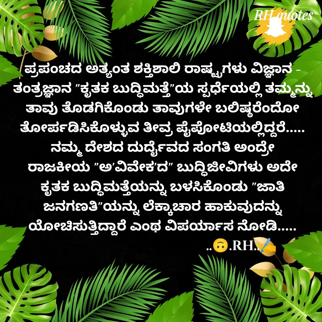 Quote by RA229 - ಪ್ರಪಂಚದ ಅತ್ಯಂತ ಶಕ್ತಿಶಾಲಿ ರಾಷ್ಟ್ರಗಳು ವಿಜ್ಞಾನ - ತಂತ್ರಜ್ಞಾನ "ಕೃತಕ ಬುದ್ಧಿಮತ್ತೆ"ಯ ಸ್ಪರ್ಧೆಯಲ್ಲಿ ತಮ್ಮನ್ನು ತಾವು ತೊಡಗಿಕೊಂಡು ತಾವುಗಳೇ ಬಲಿಷ್ಠರೆಂದೋ ತೋರ್ಪಡಿಸಿಕೊಳ್ಳುವ ತೀವ್ರ ಪೈಪೋಟಿಯಲ್ಲಿದ್ದರೆ.....
ನಮ್ಮ ದೇಶದ ದುರ್ದೈವದ ಸಂಗತಿ ಅಂದ್ರೇ ರಾಜಕೀಯ "ಅ'ವಿವೇಕ'ದ" ಬುದ್ಧಿಜೀವಿಗಳು ಅದೇ ಕೃತಕ ಬುದ್ಧಿಮತ್ತೆಯನ್ನು ಬಳಸಿಕೊಂಡು "ಜಾತಿ ಜನಗಣತಿ"ಯನ್ನು ಲೆಕ್ಕಾಚಾರ ಹಾಕುವುದನ್ನು ಯೋಚಿಸುತ್ತಿದ್ದಾರೆ ಎಂಥ ವಿಪರ್ಯಾಸ ನೋಡಿ.....
                                            ..🙃.RH..✍️ - Made using Quotes Creator App, Post Maker App