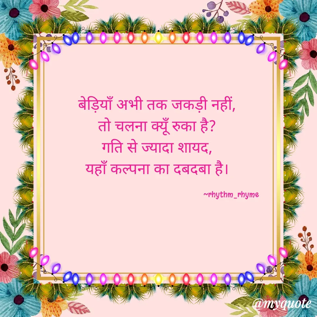 Quote by @rhythm_rhyme - बेड़ियाँ अभी तक जकड़ी नहीं, 
तो चलना क्यूँ रुका है? 
गति से ज्यादा शायद, 
यहाँ कल्पना का दबदबा है। 

                                                                       ~rhythm_rhyme  - Made using Quotes Creator App, Post Maker App