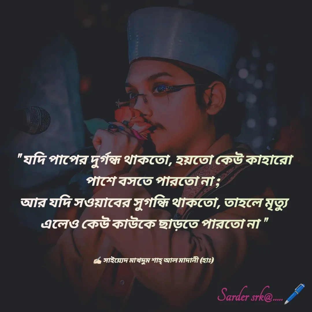 Quote by Saharukh Sarder - " যদি পাপের দুর্গন্ধ থাকতো, হয়তো কেউ কাহারো পাশে বসতে পারতো না ; 
আর যদি সওয়াবের সুগন্ধি থাকতো, তাহলে মৃত্যু এলেও কেউ কাউকে ছাড়তে পারতো না "


✍🏻 সাইয়্যেদ মাখদুম শাহ্ আল মাদানী (হাঃ) - Made using Quotes Creator App, Post Maker App